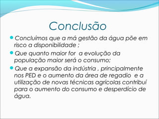 Conclusão
Concluímos que a má gestão da água põe em

risco a disponibilidade ;
Que quanto maior for a evolução da
população maior será o consumo;
Que a expansão da indústria , principalmente
nos PED e o aumento da área de regadio e a
utilização de novas técnicas agrícolas contribuí
para o aumento do consumo e desperdício de
água.

 