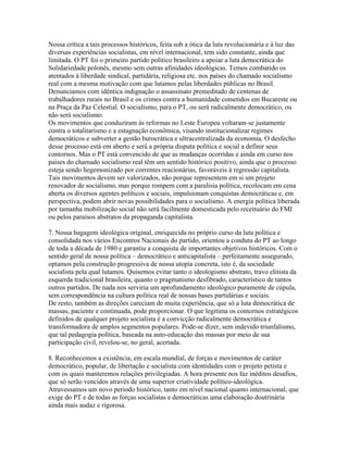 Nossa crítica a tais processos históricos, feita sob a ótica da luta revolucionária e à luz das
diversas experiências socialistas, em nível internacional, tem sido constante, ainda que
limitada. O PT foi o primeiro partido político brasileiro a apoiar a luta democrática do
Solidariedade polonês, mesmo sem outras afinidades ideológicas. Temos combatido os
atentados à liberdade sindical, partidária, religiosa etc. nos países do chamado socialismo
real com a mesma motivação com que lutamos pelas liberdades públicas no Brasil.
Denunciamos com idêntica indignação o assassinato premeditado de centenas de
trabalhadores rurais no Brasil e os crimes contra a humanidade cometidos em Bucareste ou
na Praça da Paz Celestial. O socialismo, para o PT, ou será radicalmente democrático, ou
não será socialismo.
Os movimentos que conduziram às reformas no Leste Europeu voltaram-se justamente
contra o totalitarismo e a estagnação econômica, visando institucionalizar regimes
democráticos e subverter a gestão burocrática e ultracentralizada da economia. O desfecho
desse processo está em aberto e será a própria disputa política e social a definir seus
contornos. Mas o PT está convencido de que as mudanças ocorridas e ainda em curso nos
países do chamado socialismo real têm um sentido histórico positivo, ainda que o processo
esteja sendo hegemonizado por correntes reacionárias, favoráveis à regressão capitalista.
Tais movimentos devem ser valorizados, não porque representem em si um projeto
renovador de socialismo, mas porque rompem com a paralisia política, recolocam em cena
aberta os diversos agentes políticos e sociais, impulsionam conquistas democráticas e, em
perspectiva, podem abrir novas possibilidades para o socialismo. A energia política liberada
por tamanha mobilização social não será facilmente domesticada pelo receituário do FMI
ou pelos paraísos abstratos da propaganda capitalista.

7. Nossa bagagem ideológica original, enriquecida no próprio curso da luta política e
consolidada nos vários Encontros Nacionais do partido, orientou a conduta do PT ao longo
de toda a década de 1980 e garantiu a conquista de importantes objetivos históricos. Com o
sentido geral de nossa política – democrático e anticapitalista – perfeitamente assegurado,
optamos pela construção progressiva de nossa utopia concreta, isto é, da sociedade
socialista pela qual lutamos. Quisemos evitar tanto o ideologismo abstrato, travo elitista da
esquerda tradicional brasileira, quanto o pragmatismo desfibrado, característico de tantos
outros partidos. De nada nos serviria um aprofundamento ideológico puramente de cúpula,
sem correspondência na cultura política real de nossas bases partidárias e sociais.
De resto, também as direções careciam de muita experiência, que só a luta democrática de
massas, paciente e continuada, pode proporcionar. O que legitima os contornos estratégicos
definidos de qualquer projeto socialista é a convicção radicalmente democrática e
transformadora de amplos segmentos populares. Pode-se dizer, sem indevido triunfalismo,
que tal pedagogia política, baseada na auto-educação das massas por meio de sua
participação civil, revelou-se, no geral, acertada.

8. Reconhecemos a existência, em escala mundial, de forças e movimentos de caráter
democrático, popular, de libertação e socialista com identidades com o projeto petista e
com os quais manteremos relações privilegiadas. A hora presente nos faz inéditos desafios,
que só serão vencidos através de uma superior criatividade político-ideológica.
Atravessamos um novo período histórico, tanto em nível nacional quanto internacional, que
exige do PT e de todas as forças socialistas e democráticas uma elaboração doutrinária
ainda mais audaz e rigorosa.
 
