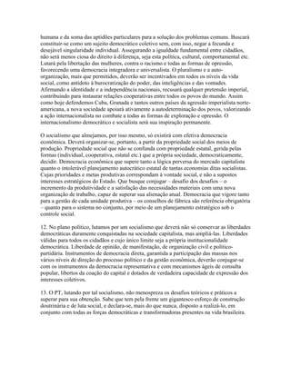 humana e da soma das aptidões particulares para a solução dos problemas comuns. Buscará
constituir-se como um sujeito democrático coletivo sem, com isso, negar a fecunda e
desejável singularidade individual. Assegurando a igualdade fundamental entre cidadãos,
não será menos ciosa do direito à diferença, seja esta política, cultural, comportamental etc.
Lutará pela libertação das mulheres, contra o racismo e todas as formas de opressão,
favorecendo uma democracia integradora e universalista. O pluralismo e a auto-
organização, mais que permitidos, deverão ser incentivados em todos os níveis da vida
social, como antídoto à burocratização do poder, das inteligências e das vontades.
Afirmando a identidade e a independência nacionais, recusará qualquer pretensão imperial,
contribuindo para instaurar relações cooperativas entre todos os povos do mundo. Assim
como hoje defendemos Cuba, Granada e tantos outros países da agressão imperialista norte-
americana, a nova sociedade apoiará ativamente a autodeterminação dos povos, valorizando
a ação internacionalista no combate a todas as formas de exploração e opressão. O
internacionalismo democrático e socialista será sua inspiração permanente.

O socialismo que almejamos, por isso mesmo, só existirá com efetiva democracia
econômica. Deverá organizar-se, portanto, a partir da propriedade social dos meios de
produção. Propriedade social que não se confunda com propriedade estatal, gerida pelas
formas (individual, cooperativa, estatal etc.) que a própria sociedade, democraticamente,
decidir. Democracia econômica que supere tanto a lógica perversa do mercado capitalista
quanto o intolerável planejamento autocrático estatal de tantas economias ditas socialistas.
Cujas prioridades e metas produtivas correspondam à vontade social, e não a supostos
interesses estratégicos do Estado. Que busque conjugar – desafio dos desafios – o
incremento da produtividade e a satisfação das necessidades materiais com uma nova
organização de trabalho, capaz de superar sua alienação atual. Democracia que vigore tanto
para a gestão de cada unidade produtiva – os conselhos de fábrica são referência obrigatória
– quanto para o sistema no conjunto, por meio de um planejamento estratégico sob o
controle social.

12. No plano político, lutamos por um socialismo que deverá não só conservar as liberdades
democráticas duramente conquistadas na sociedade capitalista, mas ampliá-las. Liberdades
válidas para todos os cidadãos e cujo único limite seja a própria institucionalidade
democrática. Liberdade de opinião, de manifestação, de organização civil e político-
partidária. Instrumentos de democracia direta, garantida a participação das massas nos
vários níveis de direção do processo político e da gestão econômica, deverão conjugar-se
com os instrumentos da democracia representativa e com mecanismos ágeis de consulta
popular, libertos da coação do capital e dotados de verdadeira capacidade de expressão dos
interesses coletivos.

13. O PT, lutando por tal socialismo, não menospreza os desafios teóricos e práticos a
superar para sua obtenção. Sabe que tem pela frente um gigantesco esforço de construção
doutrinária e de luta social, e declara-se, mais do que nunca, disposto a realizá-lo, em
conjunto com todas as forças democráticas e transformadoras presentes na vida brasileira.
 