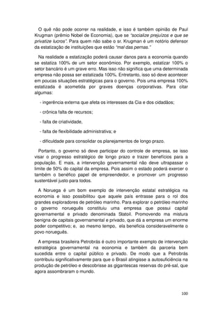 O quê não pode ocorrer na realidade, e isso é também opinião de Paul
Krugman (prêmio Nobel de Economia), que se “socialize prejuízos e que se
privatize lucros”. Para quem não sabe o sr. Krugman é um notório defensor
da estatização de instituições que estão “mal das pernas.”

  Na realidade a estatização poderá causar danos para a economia quando
se estatiza 100% de um setor econômico. Por exemplo, estatizar 100% o
setor bancário é um grave erro. Mas isso não significa que uma determinada
empresa não possa ser estatizada 100%. Entretanto, isso só deve acontecer
em poucas situações estratégicas para o governo. Pois uma empresa 100%
estatizada é acometida por graves doenças corporativas. Para citar
algumas:

  - ingerência externa que afeta os interesses da Cia e dos cidadãos;

  - crônica falta de recursos;

  - falta de criatividade,

  - falta de flexibilidade administrativa; e

  - dificuldade para consolidar os planejamentos de longo prazo.

  Portanto, o governo só deve participar do controle de empresa, se isso
visar o progresso estratégico de longo prazo e trazer benefícios para a
população. E mais, a intervenção governamental não deve ultrapassar o
limite de 50% do capital da empresa. Pois assim o estado poderá exercer o
também o benéfico papel de empreendedor, e promover um progresso
sustentável justo para todos.

  A Noruega é um bom exemplo de intervenção estatal estratégica na
economia e isso possibilitou que aquele país entrasse para o rol dos
grandes exploradores de petróleo marinho. Para explorar o petróleo marinho
o governo norueguês constituiu uma empresa que possui capital
governamental e privado denominada Statoil. Promovendo ma mistura
benigna de capitais governamental e privado, que dá a empresa um enorme
poder competitivo; e, ao mesmo tempo, ela beneficia consideravelmente o
povo norueguês.

  A empresa brasileira Petrobrás é outro importante exemplo de intervenção
estratégica governamental na economia e também da parceria bem
sucedida entre o capital público e privado. De modo que a Petrobrás
contribuiu significativamente para que o Brasil atingisse a autosuficiência na
produção de petróleo e descobrisse as gigantescas reservas do pré-sal, que
agora assombraram o mundo.



                                                                          100
 