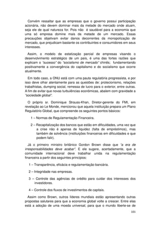 Convém ressaltar que as empresas que o governo possui participação
acionária, não devem dominar mais da metade do mercado onde atuam,
seja ele de qual natureza for. Pois não é saudável para a economia que
uma só empresa domine mais da metade de um mercado. Essas
precauções objetivam evitar danos decorrentes da monopolização de
mercado, que prejudicam bastante os contribuintes e consumidores em seus
interesses.

  Assim, o modelo de estatização parcial de empresas visando o
desenvolvimento estratégico de um país, é uma das fortes razões que
explicam o “sucesso” do “socialismo de mercado” chinês; fundamentando
positivamente a convergência do capitalismo e do socialismo que ocorre
atualmente.

  Em todo caso, a ONU está com uma pauta regulatória progressista, e por
isso deve olhar atentamente para as questões de: protecionismo, relações
trabalhistas, dumping social, remessa de lucro para o exterior, entre outras.
A fim de evitar que novas turbulências econômicas, abalem com gravidade a
“sociedade global”.

  O próprio sr. Dominique Strauss-Khan, Diretor-gerente do FMI, em
revelação ao Le Monde, mencionou que aquela instituição prepara um Plano
Regulatório Global, que compreende os seguintes pontos básicos:

    1 – Normas de Regulamentação Financeira.

    2 – Recapitalização dos bancos que estão em dificuldades, uma vez que
        a crise não é apenas de liquidez (falta de empréstimos), mas
        também de solvência (instituições financeiras em dificuldades e que
        podem falir).

   Já o primeiro ministro britânico Gordon Brown disse que “a era de
irresponsabilidades deve acabar”. E ele sugere, acertadamente, que a
comunidade internacional deve trabalhar unida na regulamentação
financeira a partir dos seguintes princípios:

  1 – Transparência, eficácia e regulamentação bancária.

  2 – Integridade nas empresas.

  3 – Controle das agências de crédito para cuidar dos interesses dos
     investidores.

  4 – Controle dos fluxos de investimentos de capitais.

  Assim como Brown, outros líderes mundiais estão apresentando outras
propostas salutares para que a economia global volte a crescer. Entre elas
está a adoção de uma moeda universal, para que o mundo liberte-se de
                                                                         101
 