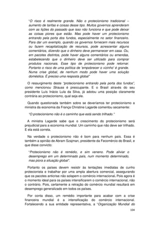 “O risco é realmente grande. Não o protecionismo tradicional –
  aumento de tarifas e coisas desse tipo. Muitos governos aprenderam
  com as lições do passado que isso não funciona e que pode deixar
  as coisas piores que estão. Mas pode haver um protecionismo
  entrando pela porta dos fundos, especialmente no setor financeiro.
  Para dar um exemplo, quando os governos fornecem mais recursos
  ou fazem recapitalização de recursos, pode acrescentar alguns
  comentários, dizendo que o dinheiro deve permanecer em casa. Ou,
  em pacotes distintos, pode haver alguns comentários ou emendas,
  estabelecendo que o dinheiro deve ser utilizado para comprar
  produtos nacionais. Esse tipo de protecionismo pode retornar.
  Portanto o risco de uma política de 'empobrecer o vizinho' é grande.
  Numa crise global, de nenhum modo pode haver uma solução
  doméstica. É preciso uma resposta global”

  O ressurgimento deste “protecionismo entrando pela porta dos fundos”,
como mencionou Strauss é preocupante. E o Brasil através do seu
presidente Luís Inácio Lula da Silva, já adotou uma posição claramente
contrária ao protecionismo, qual seja ele.

 Quando questionada também sobre se deveríamos ter protecionismo a
ministra da economia da França Christine Lagarde comentou secamente:

  “O protecionismo não é o caminho que está sendo trilhado.”

  A ministra Lagarde sabe que o crescimento do protecionismo será
prejudicial para a economia mundial. Um caminho que não deve ser trilhado.
E ela está correta.

  Na verdade o protecionismo não é bom para nenhum país. Essa é
também a opinião de Abram Szajman, presidente da Fecomércio do Brasil, e
que disse convicto:

  “Protecionismo não é remédio, e sim veneno. Pode aliviar o
  desemprego em um determinado país, num momento determinado,
  mas piora a situação global”.

  Portanto os países devem resistir às tentações imediatas de cunho
protecionista e trabalhar por uma ampla abertura comercial, assegurando
que os pacotes anticrise não solapem o comércio internacional. Pois agora é
o momento ideal para os países intensificarem o comércio internacional, não
o contrário. Pois, certamente a retração do comércio mundial resultará em
desemprego generalizado em todos os países.

   Por conta disso, um remédio importante para acabar com a crise
financeira mundial é a intensificação do comércio internacional.
Fortalecendo a sua entidade representativa, a “Organização Mundial do
                                                                         104
 
