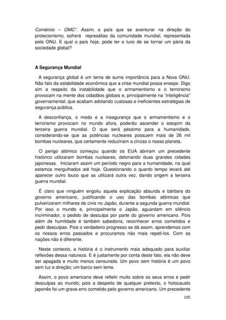 Comércio – OMC”. Assim, o país que se aventurar na direção do
protecionismo, sofrerá represálias da comunidade mundial, representada
pela ONU. E qual o país hoje, pode ter o luxo de se tornar um pária da
sociedade global?



A Segurança Mundial

  A segurança global é um tema de suma importância para a Nova ONU.
Não falo da estabilidade econômica que a crise mundial possa ensejar. Digo
sim a respeito da instabilidade que o armamentismo e o terrorismo
provocam na mente dos cidadãos globais e, principalmente na “inteligência”
governamental; que acabam adotando custosas e ineficientes estratégias de
segurança pública.

  A desconfiança, o medo e a insegurança que o armamentismo e o
terrorismo provocam no mundo afora, poderão ascender o estopim da
terceira guerra mundial. O que será péssimo para a humanidade,
considerando-se que as potências nucleares possuem mais de 26 mil
bombas nucleares, que certamente reduziriam a cinzas o nosso planeta.

  O perigo atômico começou quando os EUA abriram um precedente
histórico utilizaram bombas nucleares, detonando duas grandes cidades
japonesas. Iniciaram assim um período negro para a humanidade, na qual
estamos mergulhados até hoje. Questionando o quanto tempo levará até
aparecer outro louco que as utilizará outra vez, dando origem a terceira
guerra mundial.

  É claro que ninguém engoliu aquela explicação absurda e bárbara do
governo americano, justificando o uso das bombas atômicas que
pulverizaram milhares de civis no Japão, durante a segunda guerra mundial.
Por isso o mundo e, principalmente o Japão, aguardam em silêncio
incriminador, o pedido de desculpa por parte do governo americano. Pois
além de humildade é também sabedoria, reconhecer erros cometidos e
pedir desculpas. Pois o verdadeiro progresso se dá assim, aprendemos com
os nossos erros passados e procuramos não mais repeti-los. Com as
nações não é diferente.

  Neste contexto, a história é o instrumento mais adequado para auxiliar
reflexões dessa natureza. E é justamente por conta deste fato, ela não deve
ser apagada e muito menos censurada. Um povo sem história é um povo
sem luz e direção; um barco sem leme.

  Assim, o povo americano deve refletir muito sobre os seus erros e pedir
desculpas ao mundo; pois a despeito de qualquer pretexto, o holocausto
japonês foi um grave erro cometido pelo governo americano. Um precedente
                                                                       105
 