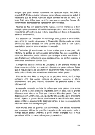 maligno que pode ocorrer novamente em qualquer nação, incluindo o
próprio EUA. Então, a lógica indica que para melhorar a segurança global, é
necessário que as armas nucleares sejam banidas da face da Terra. E a
Nova ONU deve trilhar esse caminho, para que as gerações futuras não
corram riscos desnecessários e prosperem com felicidade.

  Quando se fala em desarmamento nuclear, convém mencionar o bom
exemplo que o presidente Mikhail Gorbachev propiciou ao mundo em 1985,
implantando a Perestroika, que reduziu os gastos com defesa e desaqueceu
a corrida armamentista.

  E a sabedoria de Gorbachev foi mais longe ainda,quando a então URSS,
para alívio do mundo, desocupou o Afeganistão. Região onde as tropas
americanas estão atoladas em uma guerra cruel, cara e sem futuro;
repetindo os mesmos erros soviéticos do passado.

  O Gorbachev já visualizando um futuro melhor para o seu país, não
interferiu na política de outros países comunistas; fato que possibilitou a
união das Alemanhas, então divididas por ideologias e ódios sem limites. E
para finalizar com brilhantismo a sua gestão política, ele por fim negociou a
redução de armamentos com os EUA.

 A magnífica atuação política de Gorvachev é um exemplo mundial de
desarmamento produtivo, acompanhado de cortes de gastos militares. Coisa
que já naquela época os EUA também deveriam ter feito, mas não fizeram.
Muito pelo contrário, eles aumentaram ainda mais os tais gastos.

  Para se ter uma idéia da magnitude do problema militar, os EUA hoje
perfazem 45% dos gastos militares do planeta; conforme o último
levantamento feito pelo Instituto Estocolmo de pesquisa sobre a Paz
Internacional.

  A segunda colocação na lista de países que mais gastam com armas
estão a China e a Grã-Bretanha empatadas, com 5% cada. Note a grande
diferença entre eles e os EUA que possuem 45% dos gastos. Com tal
disparidade em armamentos, cabe perguntar até quando o povo americano
estará disposto a gastar desnecessariamente o seu dinheiro com esses
gastos militares absurdamente desproporcionais, e que necessariamente
não lhes trazem maiores seguranças?

  Num mundo onde as guerras são assimétricas, com táticas inovadoras
que empregam táticas de guerrilha traiçoeira e de baixo custo; onde o
inimigo sequer possui uniforme; o poder militar avançado não é mais
garantia de vitória, ou mesmo de segurança preventiva.




                                                                         106
 