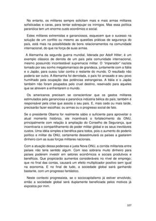 No entanto, os militares sempre solicitam mais e mais armas militares
sofisticadas e caras, para tentar sobrepujar os inimigos. Mas essa política
paranóica tem um enorme custo econômico e social.

  Estes militares extremistas e gananciosos, esquecem que o sucesso na
solução de um conflito ou mesmo as questões práticas de segurança do
país, está mais na possibilidade de bons relacionamentos na comunidade
internacional, do que na força de suas armas.

 A Alemanha da segunda guerra mundial, liderada por Adolf Hitler; é um
exemplo clássico de derrota de um país pela comunidade internacional,
mesmo possuindo incontestável supremacia militar. O “imperador” nazista
tomado por seu sonho megalomaníaco de grandeza, juntamente com a Itália
e o Japão, para ousou lutar contra o restante do mundo. O resultado não
poderia ser outro. A Alemanha foi derrotada, o país foi arrasado e seu povo
humilhado pela ocupação das potências estrangeiras. A Itália e o Japão
também não foram poupados pelo cruel destino, reservado para aqueles
que se atrevem a enfrentarem o mundo.

  Os americanos precisam se conscientizar que os gastos militares
estimulados pela gananciosa e paranóica indústria bélica do país; também é
responsável pela crise que assola o seu país. E, mais cedo ou mais tarde,
precisarão fazer escolhas: ou armas ou o progresso social de fato.

Se o presidente Obama for realmente sábio o suficiente para aproveitar o
atual momento histórico, ele incentivará o fortalecimento da ONU,
principalmente com relação à ampliação do Conselho de Segurança, que
incentivaria o compartilhamento do poder militar global e os seus inevitáveis
custos. Uma idéia simples e benéfica para todos, pois o aumento do poderio
político e militar da ONU, certamente desestimulará os países a gastarem
dinheiro com as suas forças militares nacionais.

Com a atuação dessa poderosa e justa Nova ONU, a corrida militarista entre
países não teria sentido algum. Com isso sobraria muito dinheiro para
países poderem investir em setores econômicos e sociais produtivos e
benéficos. Que propiciarão aumentos consideráveis no nível de emprego;
que no final das contas, causará um efeito multiplicador positivo sem igual
na economia. E no final de tudo, a sociedade global sairá ganhando
bastante, com um progresso fantástico.

  Neste contexto progressista, se o sociocapitalismo já estiver envolvido,
então a sociedade global será duplamente beneficiada pelos motivos já
expostos por mim.




                                                                         107
 
