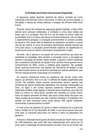 O Combate aos Crimes Internacionais Organizado

  A segurança global depende bastante do efetivo combate ao crime
organizado internacional; como o terrorismo, o tráfico de armas e drogas, a
corrupção, o desvio de verbas públicas e lavagem de dinheiro ilícito entre
outros.

  Portanto, dentro do contexto de segurança global ampliado, a Nova ONU
deverá fazer esforços redobrados; e combater o crime mais nefasto de
todos, que é a corrupção. Pois ele é a raiz de todos os outros males da
humanidade. Ela é um polvo que possui inúmeros tentáculos, mas um deles
é especialmente perigoso; a corrupção governamental no primeiro escalão
do governo. Por causa dela os ditadores se perpetuam no poder e o povo
não sai da miséria. E como os exemplos significativos sempre ocorrem de
cima para baixo, a corrupção governamental acabava se espalhando no
tecido social como um câncer incontrolável; prejudicando a todos.

  Contudo, não é apenas a corrupção de cunho econômico que deve ser
combatida na sociedade. Mas também a corrupção moral, a corrupção de
valores e corrupção de caráter. Neste sentido, o governo radical israelense
deu um péssimo exemplo de corrupção moral, quando iniciou guerras sem o
consentimento da ONU, contra o indefeso povo palestino. Na verdade,
essas “guerras preventivas” não passam de “terrorismo de estado”; e são
tão abomináveis quanto ao terrorismo praticado por radicais palestinos, que
vitimam traiçoeiramente a população civil israelense.

  As “guerras israelenses contra os palestinos não tornam Israel mais
seguro, ao contrário. Atrai a ira de 1.6 bilhões de árabes espalhados pelo
mundo. Na verdade, essas guerras equivocadas servem apenas aos
interesses de alguns israelenses capitalistas; tão somente interessados na
terra, na água e em outras riquezas palestinas. Obviamente, estes
capitalistas também estão ligados à indústria bélica israelense, que além de
fazer um inferno na “terra santa”, também são vendidas no mundo inteiro;
como se fossem sementes de ódios, das quais muitas delas irão parar nas
mãos erradas de terroristas que eles mesmos combatem. A propósito, tem
sentido um país minúsculo como Israel possuir 200 ogivas nucleares,
contrariando a opinião pública mundial?

  A maior prova do desatino do governo radical israelense foi a guerra de
Gaza; iniciada em 27 de dezembro de 2008, e que durou pouco mais que
vinte dias. O suficiente para fazer um inferno e tanto na população civil
palestina.

 A insana e desproporcional guerra de Gaza iniciada por Israel vitimou mais
de 1300 palestinos, dos quais 400 eram adolescentes com menos de 16
anos; para a indignação da opinião pública mundial. Com se as mortes não

                                                                        108
 
