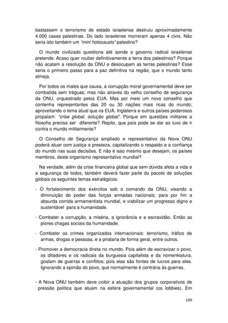 bastassem o terrorismo de estado israelense destruiu aproximadamente
4.000 casas palestinas. Do lado israelense morreram apenas 4 civis. Não
seria isto também um “mini holocausto” palestino?

  O mundo civilizado questiona até aonde o governo radical israelense
pretende. Acaso quer roubar definitivamente a terra dos palestinos? Porque
não acatam a resolução da ONU e desocupam as terras palestinas? Esse
seria o primeiro passo para a paz definitiva na região, que o mundo tanto
almeja.

   Por todos os males que causa, a corrupção moral governamental deve ser
combatida sem tréguas; mas não através do velho conselho de segurança
da ONU, orquestrado pelos EUA. Mas por meio um novo conselho que
contenha representantes das 20 ou 30 nações mais ricas do mundo;
aproveitando o lema atual que os EUA, Inglaterra e outros países poderosos
propalam: “crise global, solução global”. Porque em questões militares a
filosofia precisa ser diferente? Repito, que país pode se dar ao luxo de ir
contra o mundo militarmente?

  O Conselho de Segurança ampliado e representativo da Nova ONU
poderá atuar com justiça e presteza, capitalizando o respaldo e a confiança
do mundo nas suas decisões. E não é isso mesmo que desejam, os países
membros, deste organismo representativo mundial?

  Na verdade, além da crise financeira global que sem dúvida afeta a vida e
a segurança de todos, também deverá fazer parte do pacote de soluções
globais os seguintes temas estratégicos:

- O fortalecimento dos exércitos sob o comando da ONU, visando a
  diminuição do poder das forças armadas nacionais; para por fim a
  absurda corrida armamentista mundial, e viabilizar um progresso digno e
  sustentável para a humanidade.

- Combater a corrupção, a miséria, a ignorância e a escravidão. Então as
   piores chagas sociais da humanidade.

- Combater os crimes organizados internacionais: terrorismo, tráfico de
  armas, drogas e pessoas, e a pirataria de forma geral, entre outros.

- Promover a democracia direta no mundo. Pois além de escravizar o povo,
   os ditadores e os radicais da burguesia capitalista e da nomenklatura,
   gostam de guerras e conflitos; pois elas são fontes de lucros para eles.
   Ignorando a opinião do povo, que normalmente é contrária às guerras.


- A Nova ONU também deve coibir a atuação dos grupos corporativos de
  pressão política que atuam na esfera governamental (os lobbies). Em

                                                                       109
 