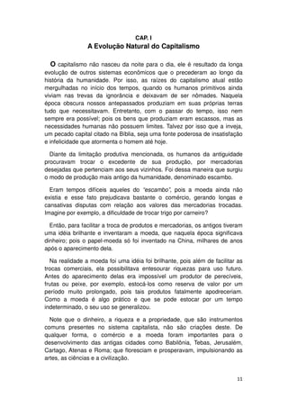 CAP. I
                A Evolução Natural do Capitalismo

  O capitalismo não nasceu da noite para o dia, ele é resultado da longa
evolução de outros sistemas econômicos que o precederam ao longo da
história da humanidade. Por isso, as raízes do capitalismo atual estão
mergulhadas no início dos tempos, quando os humanos primitivos ainda
viviam nas trevas da ignorância e deixavam de ser nômades. Naquela
época obscura nossos antepassados produziam em suas próprias terras
tudo que necessitavam. Entretanto, com o passar do tempo, isso nem
sempre era possível; pois os bens que produziam eram escassos, mas as
necessidades humanas não possuem limites. Talvez por isso que a inveja,
um pecado capital citado na Bíblia, seja uma fonte poderosa de insatisfação
e infelicidade que atormenta o homem até hoje.

  Diante da limitação produtiva mencionada, os humanos da antiguidade
procuravam trocar o excedente de sua produção, por mercadorias
desejadas que pertenciam aos seus vizinhos. Foi dessa maneira que surgiu
o modo de produção mais antigo da humanidade, denominado escambo.

  Eram tempos difíceis aqueles do “escambo”, pois a moeda ainda não
existia e esse fato prejudicava bastante o comércio, gerando longas e
cansativas disputas com relação aos valores das mercadorias trocadas.
Imagine por exemplo, a dificuldade de trocar trigo por carneiro?

  Então, para facilitar a troca de produtos e mercadorias, os antigos tiveram
uma idéia brilhante e inventaram a moeda, que naquela época significava
dinheiro; pois o papel-moeda só foi inventado na China, milhares de anos
após o aparecimento dela.

  Na realidade a moeda foi uma idéia foi brilhante, pois além de facilitar as
trocas comerciais, ela possibilitava entesourar riquezas para uso futuro.
Antes do aparecimento delas era impossível um produtor de perecíveis,
frutas ou peixe, por exemplo, estocá-los como reserva de valor por um
período muito prolongado, pois tais produtos fatalmente apodreceriam.
Como a moeda é algo prático e que se pode estocar por um tempo
indeterminado, o seu uso se generalizou.

  Note que o dinheiro, a riqueza e a propriedade, que são instrumentos
comuns presentes no sistema capitalista, não são criações deste. De
qualquer forma, o comércio e a moeda foram importantes para o
desenvolvimento das antigas cidades como Babilônia, Tebas, Jerusalém,
Cartago, Atenas e Roma; que floresciam e prosperavam, impulsionando as
artes, as ciências e a civilização.


                                                                          11
 