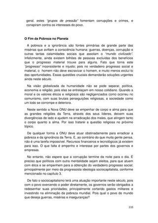 geral, estes “grupos de pressão” fomentam corrupções e crimes, e
 conspiram contra os interesses do povo.



O Fim da Pobreza no Planeta

  A pobreza e a ignorância são fontes primárias de grande parte das
misérias que aviltam a consciência humana: guerras, doenças, corrupção e
outras tantas calamidades sociais que assolam o “mundo civilizado”.
Infelizmente, ainda existem bilhões de pessoas excluídas dos benefícios
que o progresso material trouxe para alguns. Fato que torna este
“progresso” inconsistente e injusto; pois no verdadeiro progresso social e
material, o homem não deve escravizar o homem, e muito menos excluí-lo
das oportunidades. Essas questões cruciais demandarão soluções urgentes
ainda neste século.

  Na visão globalizada da humanidade não se pode separar, política,
economia e religião; pois elas se entrelaçam em nosso cotidiano. Quando a
moral e os valores éticos e religiosos são negligenciados como ocorreu no
comunismo, com suas brutais perseguições religiosas, a sociedade como
um todo se corrompe e deteriora.

  Neste sentido a Nova ONU deve se empenhar de corpo e alma para que
as grandes religiões da Terra, através dos seus líderes, deixem suas
divergências de lado e ajudem na erradicação dos males, que atingem tanto
o corpo quanto a alma. Por isso tratarei a questão religiosa no próximo
tópico.

  De qualquer forma a ONU deve atuar obstinadamente para erradicar a
pobreza e da ignorância da Terra. E, ao contrário do que muita gente pensa,
não é uma tarefa impossível. Recursos financeiros e tecnológicos já existem
para isso. O que falta é empenho e interesse por partes dos governos e
empresas.

  No entanto, não espere que a corrupção termine da noite para o dia. É
preciso que políticos com outra mentalidade sejam eleitos, para que atuem
com ética e se empenhem para a obtenção do verdadeiro progresso social;
principalmente por meio da progressista ideologia sociocapitalista, conforme
mencionado no capítulo 3.

  De fato o sociocapitalismo terá uma atuação importante neste século, pois
com o povo exercendo o poder diretamente, os governos serão obrigados a
redesenhar suas prioridades; principalmente cortando gastos militares e
investindo na eliminação da pobreza mundial. Pois qual o povo do mundo
que deseja guerras, misérias e inseguranças?


                                                                        110
 
