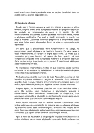 considerando-se a interdependência entre as nações, beneficiará tanto os
países pobres, quantos os países ricos.



A intolerância religiosa

  Desde que o homem passou a viver em cidades e passou a utilizar
dinheiro, surgiu o dilema entre o progresso material e o progresso espiritual.
Na verdade, as necessidades da carne e do espírito não são
necessariamente excludentes, quando pautadas nos valores éticos, morais
e religiosos equilibrados. Pois qual a religião importante no mundo que
prega a miséria? Qual delas é contra o progresso e a prosperidade, desde
que seus frutos sejam alcançados dentro da ética e convenientemente
repartidos?

  De certo que a prosperidade deve fundamentar-se na justiça, no
compromisso moral religioso e na dignidade humana. Ela deve servir a
todos indistintamente, se quiser ser digna deste nome. De modo que o
verdadeiro progresso humano só ocorre de fato, quando há uma
composição adequada entre o progresso material e o progresso espiritual.
Daí a máxima antiga “espírito são em corpo são”. E esse lema é válido para
a sociedade como um todo.

  As religiões são importantes na medida em que cuidam da saúde espiritual
e material da sociedade e do indivíduo em si. Além de servirem de ponte
entre estes dois progressos humanos.

  No Egito antigo durante o governo do faraó Aquenaton, ocorreu um fato
histórico importante envolvendo religião e economia. Tudo aconteceu
quando o faraó resolveu instalar o primeiro monoteísmo religioso que se tem
notícia; ignorando tradição do povo egípcio e os seus deuses milenares.

  Naquela época, os sacerdotes possuíam um poder formidável sobre o
povo. Os templos eram riquíssimos e acumulavam tesouros e
conhecimentos. Eram verdadeiras “universidades” da antiguidade, onde
promoviam a instrução, a educação e o conhecimento; embora para alguns
poucos felizardos que formavam a elite religiosa do país.

  Pode parecer estranho, mas os templos também funcionavam como
fontes poderosas de arrecadação de dinheiro para as classes religiosas.
Aquenaton foi contra essa corrente religiosa, e instalou uma religião de um
único Deus; que obviamente afetou bastante os interesses econômicos dos
sacerdotes; que a partir daí se tornaram seus inimigos mortais.

 Após a morte de Aquenaton, o antigo regime religioso de muitos deuses e
muitos privilégios para a classe religiosa foi restaurado. Então os faraós que

                                                                          112
 