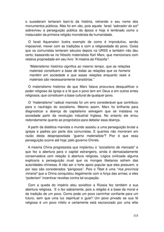 o sucederam tentaram bani-lo da história, retirando o seu nome dos
monumentos públicos. Mas foi em vão, pois aquele faraó “adorador do sol”
sobreviveu à perseguição pública da época e hoje é lembrado como o
instaurador da primeira religião monoteísta da humanidade.

  O faraó Aquenaton ilustra exemplo de como é improdutivo, senão
impossível, mexer com as tradições e com a religiosidade do povo. Coisa
que os comunistas tentaram séculos depois na URSS e também não deu
certo; baseando-se no filósofo materialista Karl Marx, que mencionara com
relativa propriedade em seu livro “A miséria da Filosofia”:

  “Materialismo histórico significa ao mesmo tempo, que as relações
  materiais constituem a base de todas as relações que os homens
  mantêm em sociedade e que essas relações enquanto reais e
  materiais são necessariamente transitórias.”

  O materialismo histórico de que Marx falava procurava desqualificar o
poder religioso da Igreja e a fé que o povo tem em Deus e em outros entes
religiosos; que constituem a base cultural de qualquer povo.

  O “materialismo” radical marxista foi um erro considerável que contribuiu
para o naufrágio do socialismo. Mesmo assim, Marx foi brilhante para
diagnosticar a doença do capitalismo selvagem que se instalava na
sociedade partir da revolução industrial Inglesa. No entanto ele errou
redondamente quanto ao prognóstico para debelar essa doença.

  A partir da dialética marxista o mundo assistiu a uma perseguição brutal a
igrejas e padres por parte dos comunistas. E quantos não morreram em
razão desta despropositada “guerra materialista”? Pior é que essa
perseguição ocorre até hoje; pelo governo Chinês.

  A mesma China progressista que implantou o “socialismo de mercado” e
que fez a abertura para o capital estrangeiro, ainda é demasiadamente
conservadora com relação à abertura religiosa. Lógica civilizada alguma
explicaria a perseguição cruel que os monges tibetanos sofrem das
autoridades chinesas. A não ser o forte apoio popular que eles possuem, e
por isso são considerados “perigosos”. Pois o Tibet é uma “rica província
mineral” que a China conquistou ilegalmente com a força das armas; e eles
“poderiam” incentivar revoltas contra tal ocupação.

  Com a queda do império ateu soviético a Rússia fez também a sua
abertura religiosa. E o fez sabiamente, pois a religião é a base da moral e
da tradição de um povo. Como pode um povo caminhar confiante para um
futuro, sem que uma luz espiritual o guie? Um povo privado se sua fé
religiosa é um povo infeliz e certamente está escravizado por uma elite


                                                                        113
 