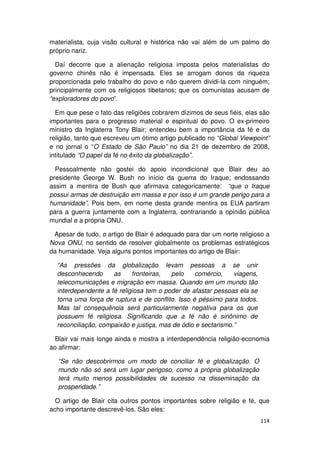 materialista, cuja visão cultural e histórica não vai além de um palmo do
próprio nariz.

  Daí decorre que a alienação religiosa imposta pelos materialistas do
governo chinês não é impensada. Eles se arrogam donos da riqueza
proporcionada pelo trabalho do povo e não querem dividi-la com ninguém;
principalmente com os religiosos tibetanos; que os comunistas acusam de
“exploradores do povo”.

  Em que pese o fato das religiões cobrarem dízimos de seus fiéis, elas são
importantes para o progresso material e espiritual do povo. O ex-primeiro
ministro da Inglaterra Tony Blair; entendeu bem a importância da fé e da
religião, tanto que escreveu um ótimo artigo publicado no “Global Viewpoint”
e no jornal o “O Estado de São Paulo” no dia 21 de dezembro de 2008,
intitulado “O papel da fé no êxito da globalização”.

  Pessoalmente não gostei do apoio incondicional que Blair deu ao
presidente George W. Bush no início da guerra do Iraque; endossando
assim a mentira de Bush que afirmava categoricamente: “que o Iraque
possui armas de destruição em massa e por isso é um grande perigo para a
humanidade”. Pois bem, em nome desta grande mentira os EUA partiram
para a guerra juntamente com a Inglaterra, contrariando a opinião pública
mundial e a própria ONU.

 Apesar de tudo, o artigo de Blair é adequado para dar um norte religioso a
Nova ONU, no sentido de resolver globalmente os problemas estratégicos
da humanidade. Veja alguns pontos importantes do artigo de Blair:

  “As pressões da globalização levam pessoas a se unir
  desconhecendo      as     fronteiras,  pelo     comércio,    viagens,
  telecomunicações e migração em massa. Quando em um mundo tão
  interdependente a fé religiosa tem o poder de afastar pessoas ela se
  torna uma força de ruptura e de conflito. Isso é péssimo para todos.
  Mas tal consequência será particularmente negativa para os que
  possuem fé religiosa. Significando que a fé não é sinônimo de
  reconciliação, compaixão e justiça, mas de ódio e sectarismo.”

  Blair vai mais longe ainda e mostra a interdependência religião-economia
ao afirmar:

  “Se não descobrirmos um modo de conciliar fé e globalização. O
  mundo não só será um lugar perigoso, como a própria globalização
  terá muito menos possibilidades de sucesso na disseminação da
  prosperidade.”

  O artigo de Blair cita outros pontos importantes sobre religião e fé, que
acho importante descrevê-los. São eles:
                                                                          114
 