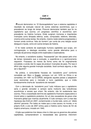 CAP. V
                              Conclusão

  Procurei demonstrar no “O Sociocapitalismo” que o sistema capitalista é
resultado da evolução natural de outros sistemas econômicos, que o
precederam ao longo do tempo. Procurei demonstrar também que foi no
capitalismo que ocorreu um progresso científico e econômico sem
precedente na história humana. Onde surgiram inúmeras e importantes
invenções como lâmpada elétrica, avião, computador, telefone, televisão,
cinema entre outras tantas. No entanto, mesmo neste sistema progressista o
homem ainda continua “lobo do homem”; por conta de uma relação social
desigual e injusta, como em outros tempos da história.

  E foi neste contexto de exploração humana capitalista que surgiu, em
contraposição, a ideologia socialista; como grande alternativa para a
extinção da perversa relação entre explorados e exploradores.

  No entanto, o socialismo acabou “fracassando” por não passar pelo crivo
de tempo necessário que a evolução, a experiência e o aprimoramento
requerem. Fracassou ao menos da forma como ele foi originalmente
concebido; e ainda não foi capaz de produzir invenções de peso. Por isso é
difícil citar alguma grande invenção socialista. Você conhece alguma, a não
ser o Sputinik?

  Na prática, o contundente fracasso do “socialismo puro” conforme
concebido por Marx e Engels; começou ruir em 1978 na China e se
consolidou em 1991 na Ex-URSS; obrigando aqueles países a adaptarem
suas economias para o mercado e lucro capitalista, que a mídia
bondosamente chama de “socialismo de mercado”.

   Com a derrocada do “socialismo puro” tudo indicava que o capitalismo
seria o grande vencedor e sempre sairia incólume das turbulências
econômicas e sociais que viriam. No entanto, não foi exatamente isso
ocorreu. Pois o exacerbado domínio do capitalismo financeiro especulativo e
imoral sobre o capitalismo produtivo, foi um dos causadores da grave crise
financeira global que vivemos atualmente. E tudo começou com a crise das
hipotecas dos EUA em 2007, contaminando o mundo todo, como um “efeito
dominó” perverso. Por todos os males que a crise causou no mundo, e no
próprio EUA; o ano de 2007 entrou para a história como marco do fim do
império americano, iniciado em 1945.

  A lição que podemos tirar dessa crise é o fato que os governos dos países
capitalistas, compreenderam a necessidade dos governos intervirem

                                                                       116
 