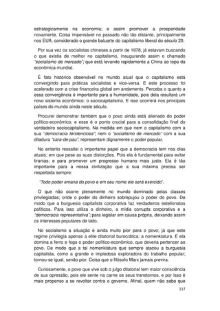 estrategicamente na economia; e assim promover a prosperidade
novamente. Coisa impensável no passado não tão distante, principalmente
nos EUA, considerado o grande baluarte do capitalismo liberal do século 20.

  Por sua vez os socialistas chineses a partir de 1978, já estavam buscando
o que existia de melhor no capitalismo, inaugurando assim o chamado
“socialismo de mercado”; que está levando rapidamente a China ao topo da
econômica mundial.

  É fato histórico observável no mundo atual que o capitalismo está
convergindo para práticas socialistas e vice-versa. E este processo foi
acelerado com a crise financeira global em andamento. Perceba o quanto a
essa convergência é importante para a humanidade, pois dela resultará um
novo sistema econômico: o sociocapitalismo. E isso ocorrerá nos principais
países do mundo ainda neste século.

  Procurei demonstrar também que o povo ainda está alienado do poder
político-econômico, e esse é o ponto crucial para a consolidação final do
verdadeiro sociocapitalismo. Na medida em que nem o capitalismo com a
sua “democracia tendenciosa”; nem o “socialismo de mercado” com a sua
ditadura “cara-de-pau”, representam dignamente o poder popular.

   No entanto ressaltei o importante papel que a democracia tem nos dias
atuais; em que pese as suas distorções. Pois ela é fundamental para evitar
tiranias; e para promover um progresso humano mais justo. Ela é tão
importante para a nossa civilização que a sua máxima precisa ser
respeitada sempre:

  “Todo poder emana do povo e em seu nome ele será exercido”.

  O que não ocorre plenamente no mundo dominado pelas classes
privilegiadas; onde o poder do dinheiro sobrepujou o poder do povo. De
modo que a burguesia capitalista corporativa faz verdadeiros estelionatos
políticos. Para isso utiliza o dinheiro, a mídia corrupta corporativa e a
“democracia representativa”; para legislar em causa própria, deixando assim
os interesses populares de lado.

  No socialismo a situação é ainda muito pior para o povo; já que este
regime privilegia apenas a elite ditatorial burocrática; a nomenklatura. E ela
domina a ferro e fogo o poder político-econômico, que deveria pertencer ao
povo. De modo que a tal nomenklatura que sempre atacou a burguesia
capitalista, como a grande e impiedosa exploradora do trabalho popular;
tornou-se igual, senão pior. Coisa que o filósofo Marx jamais previra.

  Curiosamente, o povo que vive sob o julgo ditatorial tem maior consciência
de sua opressão, pois ele sente na carne os seus transtornos, e por isso é
mais propenso a se revoltar contra o governo. Afinal, quem não sabe que
                                                                          117
 