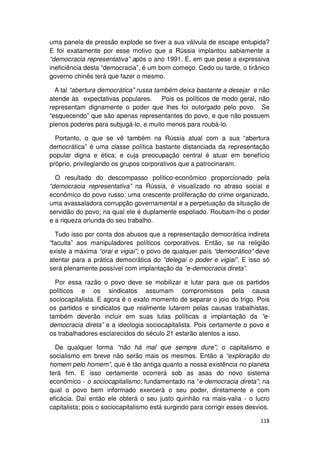 uma panela de pressão explode se tiver a sua válvula de escape entupida?
E foi exatamente por esse motivo que a Rússia implantou sabiamente a
“democracia representativa” após o ano 1991. E, em que pese a expressiva
ineficiência desta “democracia”, é um bom começo. Cedo ou tarde, o tirânico
governo chinês terá que fazer o mesmo.

  A tal “abertura democrática” russa também deixa bastante a desejar e não
atende às expectativas populares.      Pois os políticos de modo geral, não
representam dignamente o poder que lhes foi outorgado pelo povo. Se
“esquecendo” que são apenas representantes do povo, e que não possuem
plenos poderes para subjugá-lo, e muito menos para roubá-lo.

  Portanto, o que se vê também na Rússia atual com a sua “abertura
democrática” é uma classe política bastante distanciada da representação
popular digna e ética; e cuja preocupação central é atuar em benefício
próprio, privilegiando os grupos corporativos que a patrocinaram.

  O resultado do descompasso político-econômico proporcionado pela
“democracia representativa” na Rússia, é visualizado no atraso social e
econômico do povo russo: uma crescente proliferação do crime organizado,
uma avassaladora corrupção governamental e a perpetuação da situação de
servidão do povo; na qual ele é duplamente espoliado. Roubam-lhe o poder
e a riqueza oriunda do seu trabalho.

  Tudo isso por conta dos abusos que a representação democrática indireta
“faculta” aos manipuladores políticos corporativos. Então, se na religião
existe a máxima “orai e vigiai”; o povo de qualquer país “democrático” deve
atentar para a prática democrática do “delegai o poder e vigiai”. E isso só
será plenamente possível com implantação da “e-democracia direta”.

  Por essa razão o povo deve se mobilizar e lutar para que os partidos
políticos e os sindicatos assumam compromissos pela causa
sociocapitalista. E agora é o exato momento de separar o joio do trigo. Pois
os partidos e sindicatos que realmente lutarem pelas causas trabalhistas,
também deverão incluir em suas lutas políticas a implantação da “e-
democracia direta” e a ideologia sociocapitalista. Pois certamente o povo e
os trabalhadores esclarecidos do século 21 estarão atentos a isso.

  De qualquer forma “não há mal que sempre dure”; o capitalismo e
socialismo em breve não serão mais os mesmos. Então a “exploração do
homem pelo homem”, que é tão antiga quanto a nossa existência no planeta
terá fim. E isso certamente ocorrerá sob as asas do novo sistema
econômico - o sociocapitalismo; fundamentado na “e-democracia direta”; na
qual o povo bem informado exercerá o seu poder, diretamente e com
eficácia. Daí então ele obterá o seu justo quinhão na mais-valia - o lucro
capitalista; pois o sociocapitalismo está surgindo para corrigir esses desvios.

                                                                           118
 