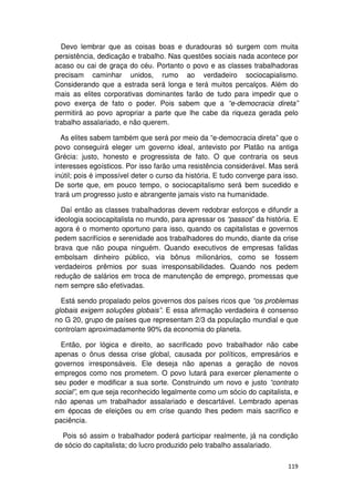 Devo lembrar que as coisas boas e duradouras só surgem com muita
persistência, dedicação e trabalho. Nas questões sociais nada acontece por
acaso ou cai de graça do céu. Portanto o povo e as classes trabalhadoras
precisam caminhar unidos, rumo ao verdadeiro sociocapialismo.
Considerando que a estrada será longa e terá muitos percalços. Além do
mais as elites corporativas dominantes farão de tudo para impedir que o
povo exerça de fato o poder. Pois sabem que a “e-democracia direta”
permitirá ao povo apropriar a parte que lhe cabe da riqueza gerada pelo
trabalho assalariado, e não querem.

  As elites sabem também que será por meio da “e-democracia direta” que o
povo conseguirá eleger um governo ideal, antevisto por Platão na antiga
Grécia: justo, honesto e progressista de fato. O que contraria os seus
interesses egoísticos. Por isso farão uma resistência considerável. Mas será
inútil; pois é impossível deter o curso da história. E tudo converge para isso.
De sorte que, em pouco tempo, o sociocapitalismo será bem sucedido e
trará um progresso justo e abrangente jamais visto na humanidade.

  Daí então as classes trabalhadoras devem redobrar esforços e difundir a
ideologia sociocapitalista no mundo, para apressar os “passos” da história. E
agora é o momento oportuno para isso, quando os capitalistas e governos
pedem sacrifícios e serenidade aos trabalhadores do mundo, diante da crise
brava que não poupa ninguém. Quando executivos de empresas falidas
embolsam dinheiro público, via bônus milionários, como se fossem
verdadeiros prêmios por suas irresponsabilidades. Quando nos pedem
redução de salários em troca de manutenção de emprego, promessas que
nem sempre são efetivadas.

  Está sendo propalado pelos governos dos países ricos que “os problemas
globais exigem soluções globais”. E essa afirmação verdadeira é consenso
no G 20, grupo de países que representam 2/3 da população mundial e que
controlam aproximadamente 90% da economia do planeta.

  Então, por lógica e direito, ao sacrificado povo trabalhador não cabe
apenas o ônus dessa crise global, causada por políticos, empresários e
governos irresponsáveis. Ele deseja não apenas a geração de novos
empregos como nos prometem. O povo lutará para exercer plenamente o
seu poder e modificar a sua sorte. Construindo um novo e justo “contrato
social”, em que seja reconhecido legalmente como um sócio do capitalista, e
não apenas um trabalhador assalariado e descartável. Lembrado apenas
em épocas de eleições ou em crise quando lhes pedem mais sacrifico e
paciência.

  Pois só assim o trabalhador poderá participar realmente, já na condição
de sócio do capitalista; do lucro produzido pelo trabalho assalariado.

                                                                           119
 