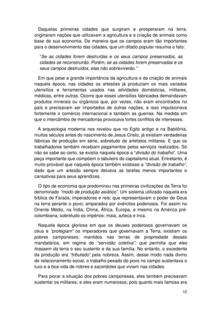 Daquelas primeiras cidades que surgiram e prosperaram na terra,
originaram nações que utilizavam a agricultura e a criação de animais como
base de sua economia. De maneira que os campos eram tão importantes
para o desenvolvimento das cidades, que um ditado popular resumia o fato:

  “Se as cidades forem destruídas e os seus campos preservados, as
  cidades se reconstruirão. Porém, se as cidades forem preservadas e os
  seus campos destruídos, elas não sobreviverão.”

  Em que pese a grande importância da agricultura e da criação de animais
naquela época; nas cidades os artesões já produziam os mais variados
utensílios e ferramentas usados nas atividades domésticas, militares,
médicas, entre outras. Ocorre que esses utensílios fabricados demandavam
produtos minerais ou orgânicos que, por vezes, não eram encontrados no
país e precisavam ser importados de outras nações, e isso impulsionava
fortemente o comércio internacional e também as guerras. Na medida em
que o intercâmbio de mercadorias provocava fortes conflitos de interesses.

  A arqueologia moderna nos revelou que no Egito antigo e na Babilônia,
muitos séculos antes do nascimento de Jesus Cristo, já existiam verdadeiras
fábricas de produção em série, sobretudo de artefatos militares. E que os
trabalhadores também recebiam pagamentos pelos serviços realizados. Só
não se sabe ao certo, se existia naquela época a “divisão do trabalho”. Uma
peça importante que compõem o tabuleiro do capitalismo atual. Entretanto, é
muito provável que naquela época também existisse a “divisão de trabalho”,
dado que um artesão sempre deixava as tarefas menos importantes e
cansativas para seus aprendizes.

  O tipo de economia que predominou nas primeiras civilizações da Terra foi
denominado “modo de produção asiático”. Um sistema utilizado naquela era
bíblica de Faraós, imperadores e reis; que representavam o poder de Deus
na terra perante o povo; amparados por exércitos poderosos. Foi assim no
Oriente Médio, na Índia, China, África, Europa, e mesmo na América pré-
colombiana; sobretudo os impérios: maia, azteca e inca.

   Naquela época gloriosa em que os deuses poderosos governavam os
céus e “protegiam” os imperadores que governavam a Terra; existiam os
pobres camponeses; mantidos nas terras de propriedade desses
mandatários, em regime de “servidão coletiva”; que permitia que eles
tirassem da terra o seu sustento e da sua família. No entanto, o excedente
da produção era “tributado” pela nobreza. Assim, desse modo nada divino
de relacionamento social, o trabalho pesado do povo no campo sustentava o
luxo e a boa vida de nobres e sacerdotes que viviam nas cidades.

  Para piorar a situação dos pobres camponeses, eles também precisavam
sustentar os militares; e eles eram numerosos; pois quanto mais famosa era

                                                                          12
 