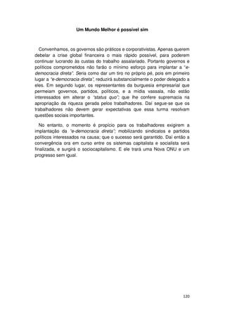 Um Mundo Melhor é possível sim



  Convenhamos, os governos são práticos e corporativistas. Apenas querem
debelar a crise global financeira o mais rápido possível, para poderem
continuar lucrando às custas do trabalho assalariado. Portanto governos e
políticos comprometidos não farão o mínimo esforço para implantar a “e-
democracia direta”. Seria como dar um tiro no próprio pé, pois em primeiro
lugar a “e-democracia direta”, reduzirá substancialmente o poder delegado a
eles. Em segundo lugar, os representantes da burguesia empresarial que
permeiam governos, partidos, políticos, e a mídia vassala, não estão
interessados em alterar o “status quo”; que lhe confere supremacia na
apropriação da riqueza gerada pelos trabalhadores. Daí segue-se que os
trabalhadores não devem gerar expectativas que essa turma resolvam
questões sociais importantes.

   No entanto, o momento é propício para os trabalhadores exigirem a
implantação da “e-democracia direta”; mobilizando sindicatos e partidos
políticos interessados na causa; que o sucesso será garantido. Daí então a
convergência ora em curso entre os sistemas capitalista e socialista será
finalizada, e surgirá o sociocapitalismo. E ele trará uma Nova ONU e um
progresso sem igual.




                                                                       120
 