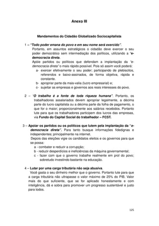 Anexo III


         Mandamentos do Cidadão Globalizado Sociocapitalista

 1 – “Todo poder emana do povo e em seu nome será exercido”.
      Portanto, em assuntos estratégicos o cidadão deve exercer o seu
      poder democrático sem intermediação dos políticos, utilizando a “e-
      democracia direta.
      Apóie partidos ou políticos que defendam a implantação da “e-
      democracia direta” o mais rápido possível. Pois só assim você poderá:
        a- exercer efetivamente o seu poder; participando de plebiscitos,
            referendos e baixo-assinados, de forma objetiva, rápida e
            constante.
        b- apropriar parte da mais-valia (lucro empresarial) e;
        c- sujeitar as empresas e governos aos reais interesses do povo.

 2 – “O trabalho é a fonte de toda riqueza humana”. Portanto, os
      trabalhadores assalariados devem apropriar legalmente, a décima
      parte do lucro capitalista ou a décima parte da folha de pagamento, o
      que for o maior; proporcionalmente aos salários recebidos. Portanto
      lute para que os trabalhadores participem dos lucros das empresas,
      via Fundo do Capital Social do trabalhador – FCST.

3 – Apoiar os partidos ou os políticos que lutem pela implantação da “e-
     democracia direta”. Para tanto busque informações fidedignas e
     independentes; principalmente na internet.
      Depois das eleições vigie os candidatos eleitos e os governos para que
     se possa:
        a - combater e reduzir a corrupção;
        b - reduzir desperdícios e ineficiências da máquina governamental;
        c - fazer com que o governo trabalhe realmente em prol do povo;
             sobretudo investindo bastante na educação.

 4 – Lutar por uma carga tributária não seja abusiva.
      Você gasta o seu dinheiro melhor que o governo. Portanto lute para que
    a carga tributária não ultrapasse o valor máximo de 25% do PIB. Valor
    mais do que suficiente, que se for aplicado honestamente e com
    inteligência, dá e sobra para promover um progresso sustentável e justo
    para todos.




                                                                        125
 