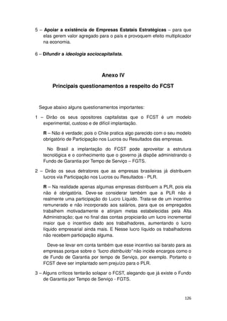 5 – Apoiar a existência de Empresas Estatais Estratégicas – para que
    elas gerem valor agregado para o país e provoquem efeito multiplicador
    na economia.

6 – Difundir a ideologia sociocapitalista.



                                Anexo IV

        Principais questionamentos a respeito do FCST


 Segue abaixo alguns questionamentos importantes:

1 – Dirão os seus opositores capitalistas que o FCST é um modelo
   experimental, custoso e de difícil implantação.

   R – Não é verdade; pois o Chile pratica algo parecido com o seu modelo
   obrigatório de Participação nos Lucros ou Resultados das empresas.

     No Brasil a implantação do FCST pode aproveitar a estrutura
   tecnológica e o conhecimento que o governo já dispõe administrando o
   Fundo de Garantia por Tempo de Serviço – FGTS.

2 – Dirão os seus detratores que as empresas brasileiras já distribuem
   lucros via Participação nos Lucros ou Resultados - PLR.

   R – Na realidade apenas algumas empresas distribuem a PLR, pois ela
   não é obrigatória. Deve-se considerar também que a PLR não é
   realmente uma participação do Lucro Líquido. Trata-se de um incentivo
   remunerado e não incorporado aos salários, para que os empregados
   trabalhem motivadamente e atinjam metas estabelecidas pela Alta
   Administração; que no final das contas propiciarão um lucro incremental
   maior que o incentivo dado aos trabalhadores, aumentando o lucro
   líquido empresarial ainda mais. E Nesse lucro líquido os trabalhadores
   não recebem participação alguma.

     Deve-se levar em conta também que esse incentivo sai barato para as
   empresas porque sobre o “lucro distribuído” não incide encargos como o
   de Fundo de Garantia por tempo de Serviço, por exemplo. Portanto o
   FCST deve ser implantado sem prejuízo para o PLR.

3 – Alguns críticos tentarão solapar o FCST, alegando que já existe o Fundo
    de Garantia por Tempo de Serviço - FGTS.



                                                                       126
 