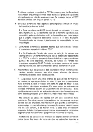 R – Como o próprio nome já diz o FGTS é um programa de Garantia do
   Trabalhador, enquanto parte mais fraca da relação produtiva capitalista;
   principalmente em relação ao desemprego. De qualquer forma, o FCST
   deve ser adotado sem prejuízo para o FGTS.

4 – Dirão que o momento não é oportuno para implantar o FCST em virtude
     da intensidade da crise global.

    R – Para os críticos do FCST jamais haverá um momento oportuno
    para implantá-lo. E, se realmente não for o momento oportuno para
    implantá-lo, pois os sindicatos estão enfraquecidos pelo desemprego
    que a própria burguesia corporativa causou; o é para divulgá-lo.
    Conscientizando as classes trabalhadoras da necessidade da sua
    implantação.

 5 – Confundirão a mente das pessoas dizendo que os Fundos de Pensão
     já preenchem o papel atribuído ao FCST.

    R – Os Fundos de Pensão são planos de redução de salários que
    visam promover um rendimento futuro para o trabalhador aposentado;
    já o FCST é um fundo que possibilita ao trabalhador apropriar de seu
    quinhão do lucro capitalista. Portanto, os Fundos de Pensão não
    preenchem o papel do FCST. Contudo, em ambos os casos, os fundos
    são importantes para os trabalhadores e para a economia em geral.

6 – Argumentarão que as aplicações dos recursos do FCST no mercado de
     capitais, estarão expostas aos altos riscos advindos da ciranda
     financeira provocada pelos especuladores.

   R – As pessoas fazem uma idéia errônea de que a Bolsa de Valores é
   um cassino de jogo especulativo, por meio do qual elas podem ganhar
   muito dinheiro. E isso é verdade em parte. O “jogo da bolsa” é para
   especialistas, não é para amadores. Por esse motivo as aplicações de
   recursos financeiros devem ser prudentemente diversificadas. Essa
   versificação compreende as aplicações dos recursos financeiros e os
   perfis dessas aplicações (perfil alto risco, médio risco e baixo risco).

      Na verdade as Bolsas de Valores tem um lado econômico muito
   importante. Elas atuam como fonte poderosa de captação de recursos
   baratos para as empresas. Na medida em que quando as companhias
   lançam ações no mercado elas só remuneração os seus investidores no
   final do ano contábil, e se houver lucro. E caso elas precisassem
   emprestar dinheiro dos bancos para tocarem seus negócios, certamente
   pagariam juros mais elevados; que poderiam inviabilizar o negócio.

     Certamente as aplicações de mercado de capitais sempre envolvem
   certos riscos. Por tanto, do ponto de vista de aplicações internas, o
                                                                       127
 