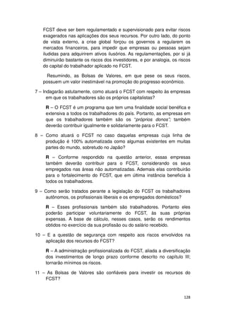 FCST deve ser bem regulamentado e supervisionado para evitar riscos
   exagerados nas aplicações dos seus recursos. Por outro lado, do ponto
   de vista externo, a crise global forçou os governos a regularem os
   mercados financeiros, para impedir que empresas ou pessoas sejam
   iludidas para adquirirem ativos ilusórios. As regulamentações, por si já
   diminuirão bastante os riscos dos investidores, e por analogia, os riscos
   do capital do trabalhador aplicado no FCST.

     Resumindo, as Bolsas de Valores, em que pese os seus riscos,
   possuem um valor inestimável na promoção do progresso econômico.

7 – Indagarão astutamente, como atuará o FCST com respeito às empresas
      em que os trabalhadores são os próprios capitalistas?

    R – O FCST é um programa que tem uma finalidade social benéfica e
    extensiva a todos os trabalhadores do país. Portanto, as empresas em
    que os trabalhadores também são os “próprios donos”; também
    deverão contribuir igualmente e solidariamente para o FCST.

8 – Como atuará o FCST no caso daquelas empresas cuja linha de
    produção é 100% automatizada como algumas existentes em muitas
    partes do mundo, sobretudo no Japão?

    R – Conforme respondido na questão anterior, essas empresas
    também deverão contribuir para o FCST, considerando os seus
    empregados nas áreas não automatizadas. Ademais elas contribuirão
    para o fortalecimento do FCST, que em última instância beneficia à
    todos os trabalhadores.

9 – Como serão tratados perante a legislação do FCST os trabalhadores
    autônomos, os profissionais liberais e os empregados domésticos?

    R – Esses profissionais também são trabalhadores. Portanto eles
    poderão participar voluntariamente do FCST, às suas próprias
    expensas. A base de cálculo, nesses casos, serão os rendimentos
    obtidos no exercício da sua profissão ou do salário recebido.

10 – E a questão de segurança com respeito aos riscos envolvidos na
    aplicação dos recursos do FCST?

    R – A administração profissionalizada do FCST, aliada a diversificação
    dos investimentos de longo prazo conforme descrito no capítulo III;
    tornarão mínimos os riscos.

11 – As Bolsas de Valores são confiáveis para investir os recursos do
    FCST?



                                                                        128
 