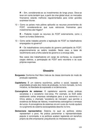 R – Sim, considerando-se os investimentos de longo prazo. Deve-se
     levar em conta também que, a partir da crise global atual, os mercados
     financeiros estarão melhores regulamentados para evitar grandes
     surpresas futuras.

12 – Como os países mais pobres aplicarão os recursos provenientes do
     FCST, considerando-se que suas estruturas financeiras para
     investimentos são frágeis?

     R – Poderão investir os recursos do FCST externamente, como o
     fazem os fundos Soberanos.

13 – Como serão tratados perante a legislação do FCST os trabalhadores
     empregados no governo?

     R – Os trabalhadores concursados do governo participarão do FCST,
     proporcionalmente ao salário recebido. Neste caso, a base de
     recolhimento será a folha salarial do governo e a encargo dele.

     Nos casos dos trabalhadores em cargo de confiança, ou ocupando
     cargos eletivos, a participação do FCST será voluntária e às suas
     próprias expensas.



                               Glossário
Burguesia: Conforme Karl Marx trata-se da classe dominante do modo de
    produção capitalista.

Capitalismo: É um sistema econômico, político e social, baseado na
     propriedade privada dos meios de produção, no livre-mercado, na livre
     iniciativa, na liberdade de expressão e na democracia.

Convergência de sistemas: O capitalismo assimila certas práticas
    socialistas e o socialismo vice-versa. Por exemplo, os EUA estão
    estatizando certas empresas estratégicas para a sua economia e a
    China adotou o chamado “socialismo de mercado”, que permite a
    existência de Bolsas de Valores, investimentos estrangeiros e remessa
    de lucros. A convergência de sistemas ora em curso do mundo ajudará
    no surgimento do sistema sociocapitalista descrito no livro.

Democracia representativa: Sistema no qual os políticos eleitos
   representam o povo. Na prática parlamentar a representatividade
   popular é corrompida, e os políticos acabam legislando em benefício
   próprio da elite empresarial; prejudicando os interesses do povo.



                                                                       129
 