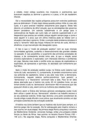 a cidade, maior cobiça suscitaria nos invasores e aventureiros que
buscavam espólios ou dominar o governo e o povo, a fim de receberem
tributos.

  Daí a necessidade das nações prósperas possuírem exércitos poderosos
para se defenderem. O lado negro dessa questão prática militar é o seu alto
custo, e o povo precisar trabalhar arduamente para pagá-lo. Deste fato
decorre um problema de difícil solução, que os estrategistas dos governos
devem considerar. Um exército subestimado é um perigo para a
sobrevivência da Nação; por outro lado um exército superestimado é um
desperdício que precisa ser evitado; porque alguém sempre paga a conta e
esse alguém é o povo; que em última instância pode se rebelar com a
situação e derrubar o governo. Então, a solução deste problema complexo é
achar o “tamanho” ideal das forças militares em termos de custo, técnica e
eficiência, e cuja manutenção não desagrade o povo.

  O fato é que o “modo de produção asiático”, com as suas imensas
comunidades agrícolas, sustentou o desenvolvimento das grandes cidades
no passado. E isso possibilitou o surgimento das primeiras sociedades de
classes; e da conseqüente tensão entre elas, já que a relação social
envolvia exploradores e explorados; com interesses distintos e conflitantes
em jogo. Séculos mais tarde o conflito entre as classes de exploradores e
explorados, de opressores e oprimidos, foi abordado com brilhantismo por
Karl Marx.

   Após o modo de produção asiático surgiu na Grécia outro sistema cujo
nome diz tudo: escravismo. E, curiosamente, lá também encontramos outra
raiz profunda do capitalismo, talvez o seu pilar mais forte: a democracia.
Ironicamente, naquele sistema político-econômico “suis generis”, a
“democracia” e o “escravismo” conviviam lado a lado. Para se ter idéia
dessa aberração que a história nos conta, 20 mil cidadãos livres, os que
tinham direito a voto na “democracia”; dominavam 400 mil escravos que não
possuíam direito a voto, assim como as mulheres dos cidadãos livres.

  Mesmo assim a Grécia dos famosos generais estrategistas soube muito
bem utilizar o poder de sua “democracia”, aliando-o ao trabalho escravo e
ao seu poderoso exército. Então logo dominou uma parte considerável do
mundo antigo e pode difundir a sua cultura, que atualmente constitui um dos
principais sustentáculos da civilização ocidental.

  A história nos conta também que os impérios não duram para sempre; e o
domínio grego não foi exceção. Ele foi sobrepujado pelo império romano e
isso ocorreu em duas etapas. Na primeira etapa Roma conquistou o domínio
do Mediterrâneo Ocidental, vencendo Cartago, então uma próspera cidade
fenícia no Norte da África. Isso ocorreu na terceira Guerra Púnica (150 –
146 a.C.). Na segunda etapa, Roma conquista o Mediterrâneo Oriental,
                                                                        13
 