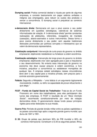 Dumping social: Pratica comercial desleal e injusta por parte de algumas
   empresas, e consiste basicamente em pagar salários aviltados e
   indignos aos empregados, para reduzir os custos dos produtos e
   vencer a concorrência. O dumping social é prejudicial ao comércio
   internacional.

e-democracia direta: Democracia em que o povo exerce o seu poder
    diretamente em questões estratégicas, valendo-se de sistemas
    informatizados de votação. A “e-democracia direta” permite constantes
    realizações de plebiscitos, referendos, revogatório de mandato
    (cassação), abaixo-assinados e outros instrumentos. Dessa forma o
    povo exerce diretamente o seu poder; sem aquelas tradicionais
    distorções promovidas por políticos corruptos e interesseiros que se
    valem da democracia representativa.

Estatização conjuntural: Intervenção de curto prazo do governo no âmbito
    empresarial, objetivando restabelecer ou fortalecer a ordem econômica.

Estatização estratégica: Intervenção de longo prazo do governo no âmbito
    empresarial, objetivando criar valor agregado para o país e impulsionar
    o seu desenvolvimento. No entanto essa intervenção do governo na
    economia não deve causar prejuízo à ordem econômica, a livre
    iniciativa, prejudicar a concorrência ou estabelecer monopólios de
    qualquer tipo. A empresa estatal estratégica nessas circunstâncias
    deve abrir o seu capital para a iniciativa privada, sem prejuízo para o
    controle acionário governamental.

Falácia: Segundo a Wikipédia – “uma falácia é um argumento logicamente
     inconsistente, inválido, ou falho na capacidade de provar eficazmente o
     que alega.”

FCST - Fundo do Capital Social do Trabalhador: Trata-se de um Fundo
    Financeiro em nome dos trabalhadores, para eles participarem dos
    lucros das empresas. O FCST é resultado de um “Novo Contrato
    Social”; reconhecido constitucionalmente por meio de votação
    democrática direta. O gerenciamento desse fundo possui princípios
    rígidos para evitar distorções na sua missão.

Guerra Fria: Período de grande tensão militar entre os países capitalistas e
    os países comunista logo após a segunda grande guerra mundial, que
    durou de 1947 a 1991.

G 20: Grupo de países que dominam 90% do PIB mundial e 80% do
     comércio internacional. Constituem o G 20 os seguintes países: África

                                                                        130
 