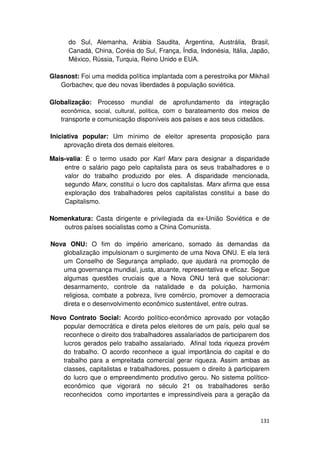 do Sul, Alemanha, Arábia Saudita, Argentina, Austrália, Brasil,
      Canadá, China, Coréia do Sul, França, Índia, Indonésia, Itália, Japão,
      México, Rússia, Turquia, Reino Unido e EUA.

Glasnost: Foi uma medida política implantada com a perestroika por Mikhail
   Gorbachev, que deu novas liberdades à população soviética.

Globalização: Processo mundial de aprofundamento da integração
   econômica, social, cultural, política, com o barateamento dos meios de
   transporte e comunicação disponíveis aos países e aos seus cidadãos.

Iniciativa popular: Um mínimo de eleitor apresenta proposição para
     aprovação direta dos demais eleitores.

Mais-valia: É o termo usado por Karl Marx para designar a disparidade
    entre o salário pago pelo capitalista para os seus trabalhadores e o
    valor do trabalho produzido por eles. A disparidade mencionada,
    segundo Marx, constitui o lucro dos capitalistas. Marx afirma que essa
    exploração dos trabalhadores pelos capitalistas constitui a base do
    Capitalismo.

Nomenkatura: Casta dirigente e privilegiada da ex-União Soviética e de
   outros países socialistas como a China Comunista.

Nova ONU: O fim do império americano, somado às demandas da
   globalização impulsionam o surgimento de uma Nova ONU. E ela terá
   um Conselho de Segurança ampliado, que ajudará na promoção de
   uma governança mundial, justa, atuante, representativa e eficaz. Segue
   algumas questões cruciais que a Nova ONU terá que solucionar:
   desarmamento, controle da natalidade e da poluição, harmonia
   religiosa, combate a pobreza, livre comércio, promover a democracia
   direta e o desenvolvimento econômico sustentável, entre outras.

Novo Contrato Social: Acordo político-econômico aprovado por votação
   popular democrática e direta pelos eleitores de um país, pelo qual se
   reconhece o direito dos trabalhadores assalariados de participarem dos
   lucros gerados pelo trabalho assalariado. Afinal toda riqueza provém
   do trabalho. O acordo reconhece a igual importância do capital e do
   trabalho para a empreitada comercial gerar riqueza. Assim ambas as
   classes, capitalistas e trabalhadores, possuem o direito à participarem
   do lucro que o empreendimento produtivo gerou. No sistema político-
   econômico que vigorará no século 21 os trabalhadores serão
   reconhecidos como importantes e impressindíveis para a geração da



                                                                        131
 