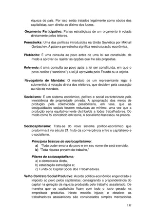 riqueza do país. Por isso serão tratados legalmente como sócios dos
    capitalistas, com direito ao dízimo dos lucros.

Orçamento Participativo: Partes estratégicas de um orçamento é votada
    diretamente pelos leitores.

Perestroika: Uma das políticas introduzidas na União Soviética por Mikhail
    Gorbachev. A palavra perestroika significa reestruturação econômica.

Plebiscito: É uma consulta ao povo antes de uma lei ser constituída, de
     modo a aprovar ou rejeitar as opções que lhe são propostas.

Referendo: É uma consulta ao povo após a lei ser constituída, em que o
     povo ratifica ("sanciona") a lei já aprovada pelo Estado ou a rejeita.

Revogatório de Mandato: O mandato de um representante legal é
   submentido à votação direta dos eleitores, que decidem pela cassação
   ou não do mandato.

Socialismo: É um sistema econômico, político e social caracterizado pela
    inexistência de propriedade privada. A apropriação dos meios de
    produção pela coletividade possibilitaria, em tese, que as
    desigualdades sociais fossem reduzidas ao mínimo, uma vez que a
    produção seria equitativamente distribuída a todos trabalhadores. Do
    modo como foi concebido em teoria, o socialismo fracassou na prática.


Sociocapitalismo: Trata-se do novo sistema político-econômico que
    predominará no século 21, fruto da convergência entre o capitalismo e
    o socialismo.

     Princípios básicos do sociocapitalismo:
       a) “Todo poder emana do povo e em seu nome ele será exercido.
       b) ”Toda riqueza provém do trabalho.”

     Pilares do sociocapitalismo:
        a) e-democracia direta,
        b) estatização estratégica e;
        c) Fundo do Capital Social dos Trabalhadores.

Velho Contrato Social Produtivo: Acordo político-econômico engendrado e
    imposto ao povo pelos capitalistas; consagrando a preponderância do
    capital na geração da riqueza produzida pelo trabalho assalariado. De
    maneira que os capitalistas ficam com todo o lucro gerado na
    empreitada produtiva. Neste modelo injusto e obsoleto os
    trabalhadores assalariados são considerados simples mercadorias

                                                                         132
 