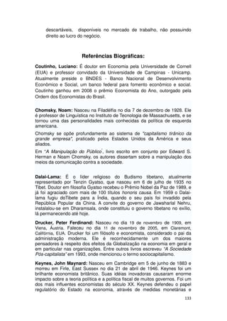 descartáveis, disponíveis no mercado de trabalho, não possuindo
     direito ao lucro do negócio.



                       Referências Biográficas:
Coutinho, Luciano: É doutor em Economia pela Universidade de Cornell
(EUA) e professor convidado da Universidade de Campinas - Unicamp.
Atualmente preside o BNDES - Banco Nacional de Desenvolvimento
Econômico e Social, um banco federal para fomento econômico e social.
Coutinho ganhou em 2008 o prêmio Economista do Ano, outorgado pela
Ordem dos Economistas do Brasil.

Chomsky, Noam: Nasceu na Filadélfia no dia 7 de dezembro de 1928. Ele
é professor de Linguística no Instituto de Tecnologia de Massachusetts, e se
tornou uma das personalidades mais conhecidas da política de esquerda
americana.
Chomsky se opõe profundamente ao sistema de "capitalismo tirânico da
grande empresa", praticado pelos Estados Unidos da América e seus
aliados.
Em “A Manipulação do Público”, livro escrito em conjunto por Edward S.
Herman e Noam Chomsky, os autores dissertam sobre a manipulação dos
meios da comunicação contra a sociedade.


Dalai-Lama: É o líder religioso do Budismo tibetano, atualmente
representado por Tenzin Gyatso, que nasceu em 6 de julho de 1935 no
Tibet. Doutor em filosofia Gyatso recebeu o Prêmio Nobel da Paz de 1989, e
já foi agraciado com mais de 100 títulos honoris causa. Em 1959 o Dalai-
lama fugiu doTibete para a Índia, quando o seu país foi invadido pela
República Popular da China. A convite do governo de Jawaharlal Nehru,
instalalou-se em Dharamsala, onde constituiu o governo tibetano no exílio,
lá permanecendo até hoje.
Drucker, Peter Ferdinand: Nasceu no dia 19 de novembro de 1909, em
Viena, Áustria. Faleceu no dia 11 de novembro de 2005, em Claremont,
Califórnia, EUA. Drucker foi um filósofo e economista, considerado o pai da
administração moderna. Ele é reconhecidamente um dos maiores
pensadores à respeito dos efeitos da Globalização na economia em geral e
em particular nas organizações. Entre outros livros escreveu “A Sociedade
Pós-capitalista” em 1993, onde mencionou o termo sociocapitalismo.
Keynes, John Maynard: Nasceu em Cambridge em 5 de junho de 1883 e
morreu em Firle, East Sussex no dia 21 de abril de 1946. Keynes foi um
brilhante economista britânico. Suas idéias inovadoras causaram enorme
impacto sobre a teoria política e a política fiscal de muitos governos. Foi um
dos mais influentes economistas do século XX. Keynes defendeu o papel
regulatório do Estado na economia, através de medidas monetárias e
                                                                          133
 