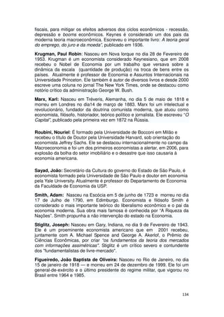 fiscais, para mitigar os efeitos adversos dos ciclos econômicos - recessão,
depressão e booms econômicos. Keynes é considerado um dos pais da
moderna teoria macroeconômica. Escreveu o importante livro: A teoria geral
do emprego, do juro e da moeda”, publicado em 1936.

Krugman, Paul Robin: Nasceu em Nova Iorque no dia 28 de Fevereiro de
1953. Krugman é um economista considerado Keynesiano, que em 2008
recebeu o Nobel de Economia por um trabalho que versava sobre a
dinâmica da escala (quantidade de produção) na troca de bens entre os
países. Atualmente é professor de Economia e Assuntos Internacionais na
Universidade Princeton. Ele também é autor de diversos livros e desde 2000
escreve uma coluna no jornal The New York Times, onde se destacou como
notório crítico da administração George W. Bush.
Marx, Karl: Nasceu em Tréveris, Alemanha, no dia 5 de maio de 1818 e
morreu em Londres no dia14 de março de 1883. Marx foi um intelectual e
revolucionário, fundador da doutrina comunista moderna, que atuou como
economista, filósofo, historiador, teórico político e jornalista. Ele escreveu “O
Capital”, publicado pela primeira vez em 1872 na Rússia.

Roubini, Nouriel: É formado pela Universidade de Bocconi em Milão e
recebeu o título de Doutor pela Universidade Harvard, sob orientação do
economista Jeffrey Sachs. Ele se destacou internacionalmente no campo da
Macroeconomia e foi um dos primeiros economistas a alertar, em 2006, para
explosão da bolha do setor imobiliário e o desastre que isso causaria à
economia americana.

Sayad, João: Secretário da Cultura do governo do Estado de São Paulo, é
economista formado pela Universidade de São Paulo e doutor em economia
pela Yale University. Atualmente é professor do Departamento de Economia
da Faculdade de Economia da USP.
Smith, Adam: Nasceu na Escócia em 5 de junho de 1723 e morreu no dia
17 de Julho de 1790, em Edimburgo. Economista e filósofo Smith é
considerado o mais importante teórico do liberalismo econômico e o pai da
economia moderna. Sua obra mais famosa é conhecida por “A Riqueza da
Nações”. Smith propunha a não intervenção do estado na Economia.
Stiglitz, Joseph: Nasceu em Gary, Indiana, no dia 9 de Fevereiro de 1943.
Ele é um proeminente economista americano que em 2001 recebeu,
juntamente com A. Michael Spence and George A. Akerlof, o Prêmio de
Ciências Econômicas, por criar “os fundamentos da teoria dos mercados
com informações assimétricas". Stiglitz é um crítico severo e contundente
dos "fundamentalistas de livre-mercado".
Figueiredo, João Baptista de Oliveira: Nasceu no Rio de Janeiro, no dia
15 de janeiro de 1918 — e morreu em 24 de dezembro de 1999. Ele foi um
general-de-exército e o último presidente do regime militar, que vigorou no
Brasil entre 1964 e 1985.



                                                                             134
 