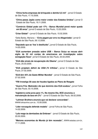 “China fecha empresas de brinquedo e demite 6,5 mil” - jornal O Estado
de São Paulo, 17.10.2008.

“China passa Japão como maior credor dos Estados Unidos”; jornal O
 Estado de São Paulo, 19.11.2008.

“Comércio Global pode cair 17% - Banco Mundial prevê maior queda
 em 80 anos”; jornal O estado de São Paulo, 13.03.2009.

“Crise Global” - jornal O Estado de São Paulo, 15.02.2009.

“Della Barba, Mariana – “Civis pagam por erro no Afeganistão”; jornal O
Estado de São Paulo, 06.12.2008.

“Deputado que se ‘lixa’ é destituído”, jornal O Estado de São Paulo,
14.05.2009.

“EUA aumentam pressão sobre USB – Banco Suiço se recusa abrir
sigilo de 52 mil contas de americanos em investigação sobre
sonegação fiscal”; jornal O Estado de São Paulo, 20.02.2009.

“EUA dão sinais de recuperação diz Obama”, jornal O Estado de São
Paulo, 25.03.2009.

“EUA projetam déficit de US$1,75 trilhões”, jornal O Estado de São
Paulo, 27.02.2009.

“EUA têm 45% do Gasto Militar Mundial” - jornal O Estado de São Paulo,
27.02.2009.

“FBI investiga 38 caso de fraudes ligados ao Plano de Resgate

“Guerra Fria: Medvedev diz que domínio dos EUA acabou”, jornal Folha
de São Paulo, 03.10.2008.

“Inglaterra corta juros para 1%. No mesmo Dia, BCE anunciou a
manutenção da taxa em 2%” - jornal O Estado de São Paulo, 06.02.2008.

“Lehman Brothers anuncia que vai declarar concordata”;
WWW.folhaonline.com.br, 15.09.2008.

“Líder norueguês defende modelo” - jornal Folha de São Paulo,
14.02.2009.

“Lula reage às demissões da Embraer” - jornal O Estado de São Paulo,
20.02.2009.

“Maiores economias do Mundo já têm recessão”, WWW.estadao.com.br,
17.11.2008.


                                                                       137
 