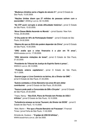 “Mudança climática seria o flagelo do século 21”, jornal O Estado de
São Paulo, 15.05.2009.

“Nações Unidas dizem que 27 milhões de pessoas sofrem com a
escravidão”; WWW.g1.com.br, 02.12.2008.

“No STF punir corrupto á ainda dificuldade histórica”, jornal O Estado
de São Paulo, 15.03.2009.

“Nova Classe Média Ascende no Mundo” – jornal Gazeta / New York
Times, 20.09.2008.

“O City pode ter 40% de Participação Estatal” - jornal O Estado de São
Paulo, 24.02.2009.

“Obama diz que os EUA não podem depender da China”, jornal O Estado
de São Paulo, 15.05.2009.

“ONU avalia que a crise financeira é a pior em 70 anos”,
WWW.estadao.com.br, 17.09.2008.

“ONU denuncia violações de Israel”, jornal O Estado de São Paulo,
21.03.2009.

“Presidente do Tribunal de Justiça do Espírito Santo é preso”,
WWW.G1.com.br, 09.12.2008.

 “Protesto enterra capitalismo”, jornal O Estado de São Paulo,
16.11.2008.

“Querem jogar o Livre Comércio na latrina, diz o Diretor da OMC” -
jornal O Estado de São Paulo, 01.02.2009.

“Suécia combateu o Crise Bancária nos anos 90 sem afetar
contribuinte” - jornal O Estado de São Paulo, 25.09.2008.

“Tesouro pode pedir a Concordata da GM e Chrysler” - jornal O Estado
de São Paulo, 24.02.2009.

“Trejos, Nancy - “Nos EUA, Plano de Pensão tem Perdas de US$ 2
trilhões”; jornal O Estado de São Paulo, 10.10.2008.

“Turbulência ameaça se tornar Tsunami, diz Diretor da OCDE” - jornal O
Estado de São Paulo, 10.10.2008.

“Welt, Martin – “Por que o Pacote Bancário vai Fracassar”; Financial
Times / jornal Folha de São Paulo, 11.02.2009

Almeida de, Gustavo – “O golpe de US$ 50 bilhões”,
WWW.istoedinheiro.com.br, abri de 2009.
                                                                         138
 