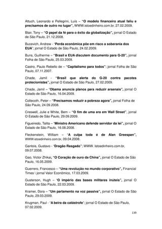 Attuch, Leonardo e Pellegrini, Luís – “O modelo financeiro atual faliu e
precisamos de outro no lugar”, WWW.istoedinheiro.com.br, 27.02.2009.

Blair, Tony – “O papel da fé para o êxito da globalização”, jornal O Estado
de São Paulo, 21.12.2008.

Bucevich, Andrew - “Perda econômica põe em risco a soberania dos
EUA”; jornal O Estado de São Paulo, 24.02.2009.

Buns, Guilherme – “Brasil e EUA discutem documento para G-20”, jornal
Folha de São Paulo, 25.03.2009.

Castro, Paulo Rebello de – “Capitalismo para todos”; jornal Folha de São
Paulo, 07.11.2007.

Chade, Jamil - “Brasil que alerta do G-20 contra                  pacotes
protecionistas”, jornal O Estado de São Paulo, 27.02.2009.

Chade, Jamil – “Obama anuncia planos para reduzir arsenais”, jornal O
Estado de São Paulo, 16.04.2009.

Collecoth, Peter – “Precisamos reduzir a pobreza agora”, jornal Folha de
São Paulo, 24.09.2008.

Creswell, Julie e White, Bem – “O fim de uma era em Wall Street”, jornal
O Estado de São Paulo, 29.09.2009.

Figueiredo, Talita – “Ministro Americano defende servidor da lei”, jornal O
Estado de São Paulo, 16.08.2008.

Fleckenstein,   William  – “A culpa     toda   é   de   Alan   Greespan”,
WWW.istoedinheiro.com.br, 09.04.2008.

Gantois, Gustavo - “Dragão Rasgado”; WWW. Istoedinheiro.com.br,
09.07.2008.

Gao, Victor Zhikai, “O Coração de ouro da China”, jornal O Estado de São
Paulo, 16.05.2009.

Guerrero, Francesco – “Uma revolução no mundo corporativo”, Financial
Times  jornal Valor Econômico, 17.03.2009.

Gusterson, Hugh – “O império das bases militares inúteis”, jornal O
Estado de São Paulo, 22.03.2009.

Kramer, Dora – “Um parlamento na voz passiva”, jornal O Estado de São
Paulo, 29.03.2009.

Krugman, Paul - “A beira da catástrofe”; jornal O Estado de São Paulo,
07.02.2009.
                                                                         139
 