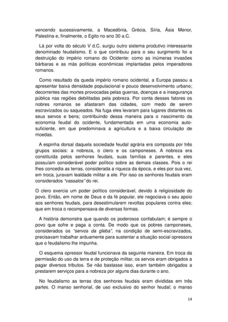 vencendo sucessivamente, a Macedônia, Grécia, Síria, Ásia Menor,
Palestina e, finalmente, o Egito no ano 30 a.C.

  Lá por volta do século V d.C. surgiu outro sistema produtivo interessante
denominado feudalismo. E o que contribuiu para o seu surgimento foi a
destruição do império romano do Ocidente: como as inúmeras invasões
bárbaras e as más políticas econômicas implantadas pelos imperadores
romanos.

  Como resultado da queda império romano ocidental, a Europa passou a
apresentar baixa densidade populacional e pouco desenvolvimento urbano;
decorrentes das mortes provocadas pelas guerras, doenças e a insegurança
pública nas regiões debilitadas pela pobreza. Por conta desses fatores os
nobres romanos se afastaram das cidades, com medo de serem
escravizados ou saqueados. Na fuga eles levaram para lugares distantes os
seus servos e bens; contribuindo dessa maneira para o nascimento da
economia feudal do ocidente, fundamentada em uma economia auto-
suficiente, em que predominava a agricultura e a baixa circulação de
moedas.

  A espinha dorsal daquela sociedade feudal agrária era composta por três
grupos sociais: a nobreza, o clero e os camponeses. A nobreza era
constituída pelos senhores feudais, suas famílias e parentes, e eles
possuíam considerável poder político sobre as demais classes. Pois o rei
lhes concedia as terras, considerada a riqueza da época, e eles por sua vez,
em troca, juravam lealdade militar a ele. Por isso os senhores feudais eram
considerados “vassalos” do rei.

O clero exercia um poder político considerável, devido à religiosidade do
povo. Então, em nome de Deus e da fé popular, ele negociava o seu apoio
aos senhores feudais, para desestimularem revoltas populares contra eles;
que em troca o recompensava de diversas formas.

  A história demonstra que quando os poderosos confabulam; é sempre o
povo que sofre e paga a conta. De modo que os pobres camponeses,
considerados os “servos da gleba”, na condição de semi-escravizados,
precisavam trabalhar arduamente para sustentar a situação social opressora
que o feudalismo lhe impunha.

  O esquema opressor feudal funcionava da seguinte maneira. Em troca da
permissão do uso da terra e de proteção militar, os servos eram obrigados a
pagar diversos tributos. Se não bastasse isso, eram também obrigados a
prestarem serviços para a nobreza por alguns dias durante o ano.

  No feudalismo as terras dos senhores feudais eram divididas em três
partes. O manso senhorial, de uso exclusivo do senhor feudal; o manso

                                                                         14
 