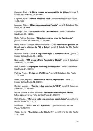 Krugman, Paul – “A China pressa numa armadilha de dólares”, jornal O
Estado de São Paulo, 04.04.2009.

Krugman, Paul – “Fannie, Freddie e você”, jornal O Estado de São Paulo,
15.07.2008.

Lapouge, Gilles – “Milagres nos paraísos Fiscais”, jornal O Estado de São
Paulo, 09.04.2009.

Lapouge, Gilles - “Os Paradoxos da Crise Mundial”; jornal O Estado de
São Paulo, 11.10.2008.

Mello, Patrícia Campos – “EUA vivem grande onda de Estatização”,
jornal O Estado de São Paulo, 03.05.2009.

Mello, Patrícia Campos e Monteiro,Tânia – “G-20 atendeu aos pedidos do
Brasil sobre reforma do FMI e Doha”, jornal O Estado de São Paulo,
16.11.2008

Monteiro, Tânia – “Saiu a regulamentação – comemora Lula”, jornal O
Estado de São Paulo, 16.11.2008.

Neto, André - “FMI prepara Plano Regulatório Global”; jornal O Estado de
São Paulo, 31.10.2008.

Neto, Andrei – “FMI prepara plano regulatório global”, jornal O Estado de
São Paulo, 31.10.2008.

Partnoy, Frank – “Perigo em Wall Street ”; jornal O Estado de São Paulo,
17.05.2009.

Reali Júnior, Miguel – “A realidade e o Pacto Republicano”, jornal O
Estado de São Paulo, 12.05.2008.

Rehder, Marcelo – “Acordo reduz salários da WEG”, jornal O Estado de
São Paulo, 01.04.2009.

Rocha, Juliana; e Sofia, Julianna - “Setor mais atendido pelo BNDES
lidera cortes”; jornal Folha de São Paulo, 24.01.2009.

Rolli, Claudia – “Reforma opõe empresários e assalariados”, jornal Folha
de São Paulo, 21.12.2008.

Rosenfield L, Denis - “Fim do Capitalismo?”; jornal O Estado de São
Paulo, 13.10.2008.

Rossi, Clóvis - “Capitalismo do Século 21”; jornal Folha de São Paulo,
22.10.2008.


                                                                        140
 
