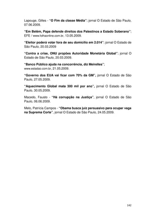 Lapouge, Gilles - “O Fim da classe Média”; jornal O Estado de São Paulo,
07.06.2009.

“Em Belém, Papa defende direitos dos Palestinos a Estado Soberano”;
EFE / www.folhaonline.com.br, 13.05.2009.

“Eleitor poderá votar fora de seu domicílio em 2.014”; jornal O Estado de
São Paulo, 20.03.2009

“Contra a crise, ONU propões Autoridade Monetária Global”; jornal O
Estado de São Paulo, 20.03.2009.

“Banco Público ajuda na concorrência, diz Meirelles”;
www.estadao.com.br, 21.05.2009.

“Governo dos EUA vai ficar com 70% da GM”, jornal O Estado de São
Paulo, 27.05.2009.

“Aquecimento Global mata 300 mil por ano”, jornal O Estado de São
Paulo, 30.05.2009.

Macedo, Fausto - “Há corrupção na Justiça”, jornal O Estado de São
Paulo, 06.06.2009.

Melo, Patrícia Campos - “Obama busca juiz persuasivo para ocupar vaga
na Suprema Corte”, jornal O Estado de São Paulo, 24.05.2009.




                                                                      142
 