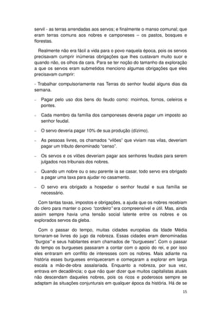 servil - as terras arrendadas aos servos; e finalmente o manso comunal; que
eram terras comuns aos nobres e camponeses – os pastos, bosques e
florestas.

  Realmente não era fácil a vida para o povo naquela época, pois os servos
precisavam cumprir inúmeras obrigações que lhes custavam muito suor e
quando não, os olhos da cara. Para se ter noção do tamanho da exploração
a que os servos eram submetidos menciono algumas obrigações que eles
precisavam cumprir:

- Trabalhar compulsoriamente nas Terras do senhor feudal alguns dias da
semana.

−   Pagar pelo uso dos bens do feudo como: moinhos, fornos, celeiros e
    pontes.

−   Cada membro da família dos camponeses deveria pagar um imposto ao
    senhor feudal.

−   O servo deveria pagar 10% de sua produção (dízimo).

−   As pessoas livres, os chamados “vilões” que viviam nas vilas, deveriam
    pagar um tributo denominado “censo”.

−   Os servos e os vilões deveriam pagar aos senhores feudais para serem
    julgados nos tribunais dos nobres.

−   Quando um nobre ou o seu parente ia se casar, todo servo era obrigado
    a pagar uma taxa para ajudar no casamento.

−   O servo era obrigado a hospedar o senhor feudal e sua família se
    necessário.

  Com tantas taxas, impostos e obrigações, a ajuda que os nobres recebiam
do clero para manter o povo “cordeiro” era compreensível e útil. Mas, ainda
assim sempre havia uma tensão social latente entre os nobres e os
explorados servos da gleba.

  Com o passar do tempo, muitas cidades européias da Idade Média
tornaram-se livres do jugo da nobreza. Essas cidades eram denominadas
“burgos” e seus habitantes eram chamados de “burgueses”. Com o passar
do tempo os burgueses passaram a contar com o apoio do rei, e por isso
eles entraram em conflito de interesses com os nobres. Mais adiante na
história esses burgueses enriqueceram e começaram a explorar em larga
escala a mão-de-obra assalariada. Enquanto a nobreza, por sua vez,
entrava em decadência; o que não quer dizer que muitos capitalistas atuais
não descendam daqueles nobres, pois os ricos e poderosos sempre se
adaptam às situações conjunturais em qualquer época da história. Há de se
                                                                        15
 