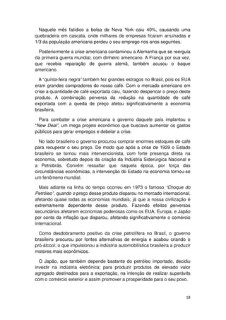 Naquele mês fatídico a bolsa de Nova York caiu 40%, causando uma
quebradeira em cascata, onde milhares de empresas ficaram arruinadas e
1/3 da população americana perdeu o seu emprego nos anos seguintes.

  Posteriormente a crise americana contaminou a Alemanha que se reerguia
da primeira guerra mundial, com dinheiro americano. A França por sua vez,
que recebia reparação de guerra alemã, também acusou o baque
americano.

  A “quinta-feira negra” também fez grandes estragos no Brasil, pois os EUA
eram grandes compradores do nosso café. Com o mercado americano em
crise a quantidade de café exportada caiu, fazendo despencar o preço deste
produto. A combinação perversa da redução na quantidade de café
exportada com a queda de preço afetou significativamente a economia
brasileira.

  Para combater a crise americana o governo daquele país implantou o
“New Deal”, um mega projeto econômico que buscava aumentar os gastos
públicos para gerar empregos e debelar a crise.

  No lado brasileiro o governo procurou comprar enormes estoques de café
para recuperar o seu preço. De modo que após a crise de 1929 o Estado
brasileiro se tornou mais intervencionista, com forte presença direta na
economia, sobretudo depois da criação da Indústria Siderúrgica Nacional e
a Petrobrás. Convém ressaltar que naquela época, por força das
circunstâncias econômicas, a intervenção do Estado na economia tornou-se
um fenômeno mundial.

  Mais adiante na linha do tempo ocorreu em 1973 o famoso “Choque do
Petróleo”, quando o preço desse produto disparou no mercado internacional,
afetando quase todas as economias mundiais; já que a nossa civilização é
extremamente dependente desse produto. Fazendo efeitos perversos
secundários afetarem economias poderosas como os EUA, Europa, e Japão
por conta da inflação que disparou, afetando significativamente o comércio
internacional.

  Como desdobramento positivo da crise petrolífera no Brasil, o governo
brasileiro procurou por fontes alternativas de energia e acabou criando o
pró-álcool; o que impulsionou a indústria automobilística brasileira a produzir
motores mais econômicos.

  O Japão, que também depende bastante do petróleo importado, decidiu
investir na indústria eletrônica; para produzir produtos de elevado valor
agregado destinados para a exportação, na intenção de realizar superávits
com o comércio exterior e assim promover a prosperidade para o seu povo.


                                                                            18
 