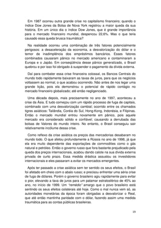 Em 1987 ocorreu outra grande crise no capitalismo financeiro; quando o
índice Dow Jones da Bolsa de Nova York registrou a maior queda da sua
história. Em um único dia o índice Dow Jones, que é grande importância
para o mercado financeiro mundial, despencou 22,6%. Mas o que teria
causado essa queda brusca traumática?

  Na realidade ocorreu uma combinação de três fatores potencialmente
perigosos: a desaceleração da economia, a desvalorização do dólar e o
temor de inadimplência dos empréstimos bancários. Esses fatores
combinados causaram pânico no mercado americano e contaminaram a
Europa e o Japão. Em conseqüência desse pânico generalizado, o Brasil
quebrou e por isso foi obrigado à suspender o pagamento da dívida externa.

  Daí para combater essa crise financeira colossal, os Bancos Centrais do
mundo todo rapidamente baixaram as taxas de juros, para que os negócios
voltassem ao normal, o que acabou ocorrendo. Não antes de nos legar uma
grande lição, pois ela demonstrou o potencial de rápido contágio no
mercado financeiro globalizado; até então negligenciado.

   Uma década depois, mais precisamente no ano de 1997, aconteceu a
crise da Ásia. E tudo começou com um rápido processo de fuga de capitais,
combinado com uma desvalorização cambial; ocorrido entre os chamados
tigres asiáticos: Tailândia, Coréia do Sul, Hong-Kong, Indonésia, e Filipinas.
Então o mercado mundial entrou novamente em pânico, pois aquele
mercado era considerado sólido e confiável; causando a derrubada das
bolsas de Valores do mundo inteiro. No entanto, o Brasil conseguiu sair
relativamente incólume dessa crise.

  Como reflexo da crise asiática os preços das mercadorias desabaram no
mundo todo. O que afetou profundamente a Rússia no ano de 1998, já que
ela era muito dependente das exportações de commodities como o gás
natural e petróleo. Então o governo russo que fora bastante prejudicado pela
queda dos preços internacionais, acabou dando calote na sua dívida externa
privada de curto prazo. Essa medida drástica assustou os investidores
internacionais e eles passaram a evitar os mercados emergentes.

  Após ter passado a crise asiática sem ter sentido os seus efeitos, o Brasil
foi afetado em cheio com o abalo russo; e precisou enfrentar uma séria crise
de fuga de dólares. Porém o governo brasileiro agiu rapidamente para evitar
o pior, elevando a taxa de juros para um patamar estratosférico de 45% ao
ano, no início de 1999. Um “remédio” amargo que o povo brasileiro está
sentindo os seus efeitos colaterais até hoje. Como o mal nunca vem só, as
autoridades monetárias da época foram obrigadas a desvalorizar o Real,
que até então mantinha paridade com o dólar, fazendo assim uma medida
traumática para as contas públicas brasileiras.

                                                                           19
 