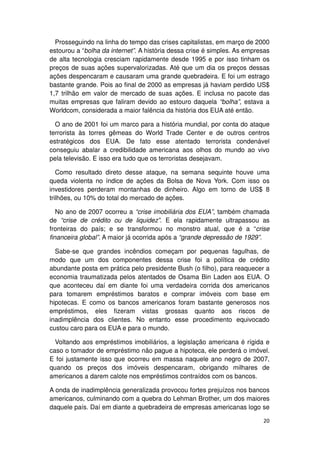 Prosseguindo na linha do tempo das crises capitalistas, em março de 2000
estourou a “bolha da internet”. A história dessa crise é simples. As empresas
de alta tecnologia cresciam rapidamente desde 1995 e por isso tinham os
preços de suas ações supervalorizadas. Até que um dia os preços dessas
ações despencaram e causaram uma grande quebradeira. E foi um estrago
bastante grande. Pois ao final de 2000 as empresas já haviam perdido US$
1,7 trilhão em valor de mercado de suas ações. E inclusa no pacote das
muitas empresas que faliram devido ao estouro daquela “bolha”, estava a
Worldcom, considerada a maior falência da história dos EUA até então.

  O ano de 2001 foi um marco para a história mundial, por conta do ataque
terrorista às torres gêmeas do World Trade Center e de outros centros
estratégicos dos EUA. De fato esse atentado terrorista condenável
conseguiu abalar a credibilidade americana aos olhos do mundo ao vivo
pela televisão. E isso era tudo que os terroristas desejavam.

   Como resultado direto desse ataque, na semana sequinte houve uma
queda violenta no índice de ações da Bolsa de Nova York. Com isso os
investidores perderam montanhas de dinheiro. Algo em torno de US$ 8
trilhões, ou 10% do total do mercado de ações.

   No ano de 2007 ocorreu a “crise imobiliária dos EUA”, também chamada
de “crise de crédito ou de liquidez”. E ela rapidamente ultrapassou as
fronteiras do país; e se transformou no monstro atual, que é a “crise
financeira global”. A maior já ocorrida após a “grande depressão de 1929”.

  Sabe-se que grandes incêndios começam por pequenas fagulhas, de
modo que um dos componentes dessa crise foi a política de crédito
abundante posta em prática pelo presidente Bush (o filho), para reaquecer a
economia traumatizada pelos atentados de Osama Bin Laden aos EUA. O
que aconteceu daí em diante foi uma verdadeira corrida dos americanos
para tomarem empréstimos baratos e comprar imóveis com base em
hipotecas. E como os bancos americanos foram bastante generosos nos
empréstimos, eles fizeram vistas grossas quanto aos riscos de
inadimplência dos clientes. No entanto esse procedimento equivocado
custou caro para os EUA e para o mundo.

  Voltando aos empréstimos imobiliários, a legislação americana é rígida e
caso o tomador de empréstimo não pague a hipoteca, ele perderá o imóvel.
E foi justamente isso que ocorreu em massa naquele ano negro de 2007,
quando os preços dos imóveis despencaram, obrigando milhares de
americanos a darem calote nos empréstimos contraídos com os bancos.

A onda de inadimplência generalizada provocou fortes prejuízos nos bancos
americanos, culminando com a quebra do Lehman Brother, um dos maiores
daquele país. Daí em diante a quebradeira de empresas americanas logo se

                                                                          20
 