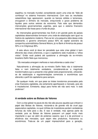 espalhou no mercado mundial; consolidando assim uma crise de “falta de
confiança” no sistema financeiro internacional. Com isso os resultados
catastróficos logo apareceram, quando os bancos sólidos e temerosos,
enxugaram o dinheiro do mercado, empurrando o grave problema de
liquidez para outros setores da economia. Fato este que demandou
intervenções governamentais urgentes, para que o sistema financeiro
internacional não fosse para o fundo do poço.

  As intervenções governamentais nos EUA e em grande parte de países
capitalistas desenvolvidos formaram uma onda de estatização sem igual na
história do capitalismo moderno. Para se ter uma pequena idéia dessa onda
estatizante, o governo americano possui 60% do capital acionário da
companhia automobilística General Motors; já no Bank of América ele possui
50% e no Citigrooup 36%.

  A esta altura você já deve ter percebido que esta crise global é bem
diferente das crises anteriores, e que o capitalismo está mudando a “olhos
vistos”. Então você poderá até questionar a afirmação do ex-ministro
brasileiro Delfin Neto que mencionou:

  “Os mercados emergem melhores e mais eficientes a cada crise.”

  Naturalmente a afirmação do ex-ministro Delfin Neto não é totalmente
falsa e nem totalmente verdadeira, considerando-se a magnitude
transformadora que a presente crise global está proporcionando, utilizando-
se de estatização e regulamentações comerciais e econômicas que
alterarão o perfil do capitalismo para sempre.

  De qualquer modo, em que pese os tristes transtornos provocados pela
crise financeira capitalista, ela certamente aperfeiçoará o mercado, pois ele
é insubstituível. Entretanto, daqui para frente ele não será mais “o todo
poderoso”.



A verdade sobre as Bolsas de Valores
  Com a crise global na pauta do dia não são poucos aqueles que criticam o
papel das Bolsas de Valores, rotulando-a de grande vilã do cruel jogo
especulativo capitalista, no qual milhões de investidores perdem verdadeiras
fortunas da noite para o dia. E isso é verdade, mas apenas parte da
verdade; pois as Bolsas de Valores possuem um papel muito mais
importante e que vai além do pretenso cassino; que é o de promover a
eficiência dos mercados, quer sejam eles produtivos, financeiros ou
econômicos. Trata-se de um papel imprescindível para a geração,


                                                                          21
 