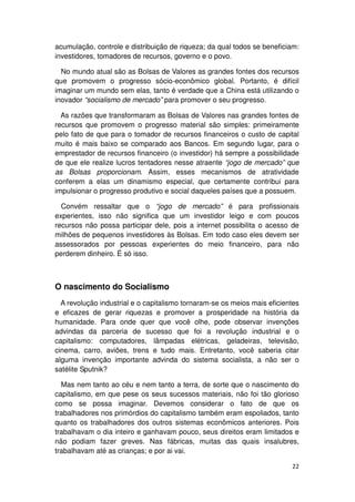 acumulação, controle e distribuição de riqueza; da qual todos se beneficiam:
investidores, tomadores de recursos, governo e o povo.

  No mundo atual são as Bolsas de Valores as grandes fontes dos recursos
que promovem o progresso sócio-econômico global. Portanto, é difícil
imaginar um mundo sem elas, tanto é verdade que a China está utilizando o
inovador “socialismo de mercado” para promover o seu progresso.

  As razões que transformaram as Bolsas de Valores nas grandes fontes de
recursos que promovem o progresso material são simples: primeiramente
pelo fato de que para o tomador de recursos financeiros o custo de capital
muito é mais baixo se comparado aos Bancos. Em segundo lugar, para o
emprestador de recursos financeiro (o investidor) há sempre a possibilidade
de que ele realize lucros tentadores nesse atraente “jogo de mercado” que
as Bolsas proporcionam. Assim, esses mecanismos de atratividade
conferem a elas um dinamismo especial, que certamente contribui para
impulsionar o progresso produtivo e social daqueles países que a possuem.

  Convém ressaltar que o “jogo de mercado” é para profissionais
experientes, isso não significa que um investidor leigo e com poucos
recursos não possa participar dele, pois a internet possibilita o acesso de
milhões de pequenos investidores às Bolsas. Em todo caso eles devem ser
assessorados por pessoas experientes do meio financeiro, para não
perderem dinheiro. É só isso.



O nascimento do Socialismo
  A revolução industrial e o capitalismo tornaram-se os meios mais eficientes
e eficazes de gerar riquezas e promover a prosperidade na história da
humanidade. Para onde quer que você olhe, pode observar invenções
advindas da parceria de sucesso que foi a revolução industrial e o
capitalismo: computadores, lâmpadas elétricas, geladeiras, televisão,
cinema, carro, aviões, trens e tudo mais. Entretanto, você saberia citar
alguma invenção importante advinda do sistema socialista, a não ser o
satélite Sputnik?

  Mas nem tanto ao céu e nem tanto a terra, de sorte que o nascimento do
capitalismo, em que pese os seus sucessos materiais, não foi tão glorioso
como se possa imaginar. Devemos considerar o fato de que os
trabalhadores nos primórdios do capitalismo também eram espoliados, tanto
quanto os trabalhadores dos outros sistemas econômicos anteriores. Pois
trabalhavam o dia inteiro e ganhavam pouco, seus direitos eram limitados e
não podiam fazer greves. Nas fábricas, muitas das quais insalubres,
trabalhavam até as crianças; e por ai vai.

                                                                          22
 