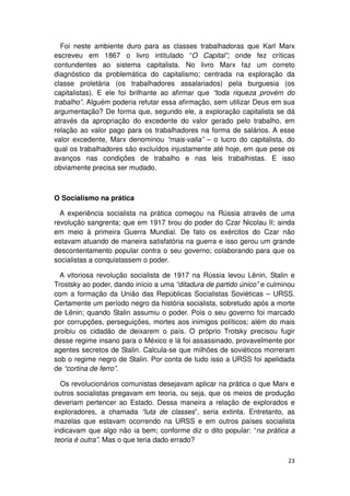 Foi neste ambiente duro para as classes trabalhadoras que Karl Marx
escreveu em 1867 o livro intitulado “O Capital”; onde fez críticas
contundentes ao sistema capitalista. No livro Marx faz um correto
diagnóstico da problemática do capitalismo; centrada na exploração da
classe proletária (os trabalhadores assalariados) pela burguesia (os
capitalistas). E ele foi brilhante ao afirmar que “toda riqueza provém do
trabalho”. Alguém poderia refutar essa afirmação, sem utilizar Deus em sua
argumentação? De forma que, segundo ele, a exploração capitalista se dá
através da apropriação do excedente do valor gerado pelo trabalho, em
relação ao valor pago para os trabalhadores na forma de salários. A esse
valor excedente, Marx denominou “mais-valia” – o lucro do capitalista, do
qual os trabalhadores são excluídos injustamente até hoje, em que pese os
avanços nas condições de trabalho e nas leis trabalhistas. E isso
obviamente precisa ser mudado.



O Socialismo na prática

  A experiência socialista na prática começou na Rússia através de uma
revolução sangrenta; que em 1917 tirou do poder do Czar Nicolau II; ainda
em meio à primeira Guerra Mundial. De fato os exércitos do Czar não
estavam atuando de maneira satisfatória na guerra e isso gerou um grande
descontentamento popular contra o seu governo; colaborando para que os
socialistas a conquistassem o poder.

  A vitoriosa revolução socialista de 1917 na Rússia levou Lênin, Stalin e
Trostsky ao poder, dando início a uma “ditadura de partido único” e culminou
com a formação da União das Repúblicas Socialistas Soviéticas – URSS.
Certamente um período negro da história socialista, sobretudo após a morte
de Lênin; quando Stalin assumiu o poder. Pois o seu governo foi marcado
por corrupções, perseguições, mortes aos inimigos políticos; além do mais
proibiu os cidadão de deixarem o país. O próprio Trotsky precisou fugir
desse regime insano para o México e lá foi assassinado, provavelmente por
agentes secretos de Stalin. Calcula-se que milhões de soviéticos morreram
sob o regime negro de Stalin. Por conta de tudo isso a URSS foi apelidada
de “cortina de ferro”.

  Os revolucionários comunistas desejavam aplicar na prática o que Marx e
outros socialistas pregavam em teoria, ou seja, que os meios de produção
deveriam pertencer ao Estado. Dessa maneira a relação de explorados e
exploradores, a chamada “luta de classes”, seria extinta. Entretanto, as
mazelas que estavam ocorrendo na URSS e em outros países socialista
indicavam que algo não ia bem; conforme diz o dito popular: “na prática a
teoria é outra”. Mas o que teria dado errado?

                                                                         23
 