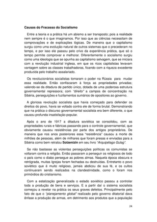 Causas do Fracasso do Socialismo

  Entre a teoria e a prática há um abismo a ser transposto; pois a realidade
nem sempre é o que imaginamos. Por isso que as ciências necessitam de
comprovações e de explicações lógicas. De maneira que o capitalismo
surgiu como uma evolução natural de outros sistemas que o precederam no
tempo, e por isso ele passou pelo crivo da experiência prática, que só o
tempo permite comprovar e melhorar. Diferentemente o socialismo surgiu
como uma ideologia que se opunha ao capitalismo selvagem, que se iniciara
com a revolução industrial inglesa, em que os ricos capitalistas levavam
vantagem sobre as classes trabalhadoras, ficando com a riqueza excedente
produzida pelo trabalho assalariado.

  Os revolucionários socialistas tomaram o poder na Rússia para mudar
essa realidade. Então confiscaram à força as propriedades privadas;
valendo-se da ditadura de partido único, dotada de uma poderosa estrutura
governamental repressora; com “direito” a campos de concentração na
Sibéria, perseguições e fuzilamentos sumários de opositores ao governo.

  A gloriosa revolução socialista que havia começado para defender os
direitos do povo, havia se voltado contra ele de forma brutal. Demonstrando
que na prática o discurso governamental socialista era bem diferente, o que
causou profunda insatisfação popular.

  Após o ano de 1917 a ditadura soviética se consolidou, com as
propriedades rurais e fábricas passando para o controle governamental, que
obviamente causou resistências por parte dos antigos proprietários. De
maneira que nos anos posteriores essa “resistência” causou a morte de
milhões de pessoas, além de milhares que foram presas e enviadas para a
Sibéria como bem retratou Solzenizin em seu livro “Arquipélago Gulag”.

  Se não bastasse as violentas perseguições políticas os comunistas se
voltaram contra a religião. Então passaram a perseguir os religiosos de todo
o país como o diabo persegue as pobres almas. Naquela época obscura e
retrógrada, muitas Igrejas foram fechadas ou destruídas. Entretanto o povo
soviético que é muito religioso, jamais abdicou de sua fé, e os cultos
continuaram sendo realizados na clandestinidade, como o foram nos
primórdios do cristianismo.

  Com a estatização generalizada o estado soviético passou a controlar
toda a produção de bens e serviços. E a partir daí o sistema socialista
começou a revelar na prática os seus graves defeitos. Principalmente pelo
fato de que o “planejamento global” realizado pelo governo ditatorial dava
ênfase a produção de armas, em detrimento aos produtos que a população

                                                                         24
 