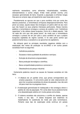 realmente necessitava, como alimentos industrializados, remédios,
eletrodomésticos e outros artigos. Então neste período ocorreu uma
escassez generalizada de bens; forçando a população à enfrentar longas
filas para se comprar algo; principalmente caso fosse pão e carne.

  Paralelamente as agruras em que o povo soviético vivia por conta dos
desvios produtivos, a nomenklatura enriquecia desproporcionalmente. Para
piorar as coisas, aquela classe não enxergava um palmo além do seu nariz
que não fossem os seus próprios interesses particulares. Dessa maneira
patética a nomenklatura conseguiu a proeza de substituir com “ineficiência
espantosa” a tão odiosa classe burguesa. Como diz o ditado popular: “não
há nada tão ruim que não possa piorar”, de modo que a nomenklatura
conseguiu a proeza de ser pior para o povo soviético do que a própria
burguesia capitalista do regime czarista. E foi este ponto central que
posteriormente levou o socialismo a se aproximar do capitalismo.

  No cômputo geral os principais resultados negativos obtidos com a
estatização dos meios de produção na ex-URSS e em outros países
socialistas foram os seguintes:

     −   Ineficiência produtiva;

     −   Escassez e baixa qualidade de produtos e serviços;

     −   Extinção do dinamismo empreendedor;

     −   Baixa produção tecnológica e científica;

     −   Baixa competitividade produtiva e comercial; e

     −   Obsolescência do parque industrial.

   Certamente podemos resumir as causas do fracasso socialista em três
itens:

   1 - A ditadura de um partido único, que jamais corresponderá aos
        anseios populares. O comunismo pode ter sido relativamente útil
        para tirar os países socialistas do atraso do passado, mas não será
        útil para inseri-los no progresso futuro.

   2 - A estatização generalizada foi inadequada e não conseguiu elevar o
       padrão de vida da população. Por conta disto houve posteriormente
       uma desestatização seletiva em muitos países comunistas.

   3 - O sistema socialista não solucionou o conflito de classes, apenas
       mudou o seu tipo.        A classe burguesa que explorava os
       trabalhadores foi substituída de modo pior pela nomenkatura.
       Portanto esse tipo de exploração ainda continua em países

                                                                        25
 