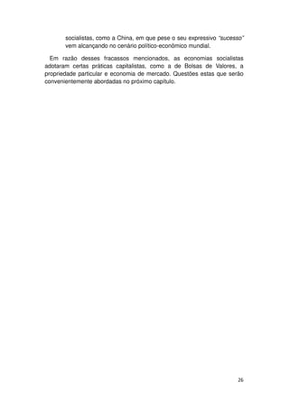 socialistas, como a China, em que pese o seu expressivo “sucesso”
       vem alcançando no cenário político-econômico mundial.

  Em razão desses fracassos mencionados, as economias socialistas
adotaram certas práticas capitalistas, como a de Bolsas de Valores, a
propriedade particular e economia de mercado. Questões estas que serão
convenientemente abordadas no próximo capítulo.




                                                                      26
 