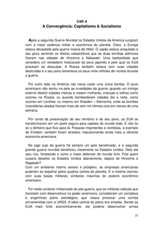 CAP. II
           A Convergência: Capitalismo & Socialismo


  Após a segunda Guerra Mundial os Estados Unidos da América surgiram
com a maior potência militar e econômica do planeta. Claro, a Europa
estava devastada pela guerra insana de Hitler. O Japão estava aniquilado e
seu povo sentindo os efeitos catastróficos que as duas bombas atômicas
fizeram nas cidades de Hiroxima e Nakasaki. Uma barbaridade que
considero um verdadeiro holocausto do povo japonês e pelo qual os EUA
precisam se desculpar. A Rússia também estava com suas cidades
destruídas e o seu povo lamentava os seus vinte milhões de mortos durante
a guerra.

  Por outro lado na América não havia caído uma única bomba. O povo
americano não sentiu na pele as crueldades da guerra; quando um inimigo
externo destrói cidades inteiras e matam mulheres, crianças e velhos como
ocorreu na Rússia, ou quando bombardeiam cidades dia e noite, como
ocorreu em Londres; ou mesmo em Dresden – Alemanha, onde as bombas
incendiárias aliadas fizeram mais de cem mil vítimas civis em menos de uma
semana.

  Por conta da preservação de seu território e de seu povo, os EUA se
transformaram em um porto seguro para capitais do mundo todo. E não foi
só o dinheiro que fluiu para lá. Pessoas importantes e cientistas, a exemplo
de Einstein, também foram atraídos; impulsionando ainda mais a vibrante
economia americana.

  No jogo sujo da guerra há sempre um país beneficiado, e a segunda
grande guerra mundial beneficiou claramente os Estados Unidos. Dela ele
saiu rico, fortalecido e como o maior defensor do mundo livre. Pois quem
ousaria desafiar os Estados Unidos abertamente, depois de Hiroxima e
Nagasaki?
Com um ambiente interno sereno e próspero, as empresas americanas
puderam se espalhar pelos quatros cantos do planeta. E o mesmo ocorreu
com suas bases militares; símbolos máximos do poderio econômico
americano.

  Foi neste contexto militarizado do pós-guerra, que os militares radicais que
transitam com desenvoltura no poder americano, conceberam um complexo
e engenhoso plano estratégico; que visava provocar uma corrida
armamentista com a URSS. A idéia central do plano era simples. Sendo os
EUA mais forte economicamente, ele poderia desenvolver armas

                                                                           27
 
